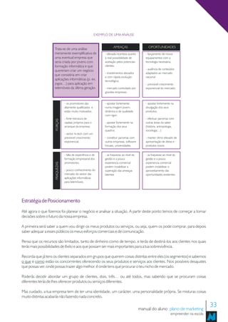 EXEMPLO DE UMA ANÁLISE


                                                                         AMEAÇAS                    OPORTUNIDADES
                    Trata-se de uma análise
                    meramente exemplificativa de                  - elevada incerteza quanto      - lançamento de novos
                    uma eventual empresa que                      à real posssibilidade de        equipamentos com a
                    seria criada por jovens com                   aceitação pelos potenciais      tecnologia necessária;
                    formação informática e que                    clientes;
                                                                                                  - ausência de conteúdos
                    quereriam criar um negócio
                                                                  - investimentos elevados        adaptados ao mercado
                    que consistiria em criar
                                                                  e com rápida evolução           nacional
                    aplicações informáticas (p. ex.               tecnológica;
                    jogos…) para aplicação em                                                     - previsivel crescimento
                    telemóveis da última geração.                 - mercado controlado por        exponencial do mercado;
                                                                  grandes empresas;


                                 - os promotores são              - apostar fortemente            - apostar fortemente na
                                 altamente qualificados e         numa imagem jovem,              divulgação dos seus
                                 estão muito motivados;           dinãmica e de qualidade         produtos;
                                                                  com rigor;
                                 - forte estrutura de                                             - efectuar parcerias com
                     FORÇAS




                                 capitais próprios para o         - apostar fortemente na         outras áreas do saber
                                 arranque da empresa;             formação dos seus               (história, antropologia,
                                                                  quadros                         sociologia…)
                                 - sector hi-tech com um
                                 previsivel crescimento           - constituir parcerias com      - manter ritmo elevado de
                                 exponencial;                     outras empresas, software       apresentação de ideias e
                                                                  houses, universidades           produtos novos


                                 - falta de experiência e de      - as fraquezas ao nível da      - as fraquezas ao nível da
                                 formação empresarial dos         gestão e a pouca                gestão e a pouca
                                 promotores;                      experiencia comercial           experiencia comercial
                     FRAQUEZAS




                                                                  podem inviabilizar a            podem inviabilizar o
                                 - pouco conhecimento do          superação das ameaças           aproveitamento das
                                 mercado do sector das            latentes                        oportunidades existentes.
                                 aplicações informáticas
                                 para telemóveis;




Estratégia de Posicionamento
Até agora o que fizemos foi planear o negócio e analisar a situação. A partir deste ponto temos de começar a tomar
decisões sobre o futuro da nossa empresa.

A primeira será saber a quem vou dirigir os meus produtos ou serviços, ou seja, quem os pode comprar, para depois
saber adequar a esses públicos os meus esforços comerciais e de comunicação.

Pensa que os recursos são limitados, tanto de dinheiro como de tempo, e terás de destiná-los aos clientes nos quais
terás mais possibilidades de êxito e aos que possam ser mais importantes para a tua sobrevivência.

Recorda que já tens os clientes separados em grupos que querem coisas distintas entre eles (os segmentos) e sabemos
o que e como estão os concorrentes oferecendo os seus produtos e serviços aos clientes. Nos possíveis desajustes
que possas ver, onde possas trazer algo melhor, é onde tens que procurar o teu nicho de mercado.

Poderás decidir abordar um grupo de clientes, dois, três… ou até todos, mas sabendo que se procuram coisas
diferentes terás de lhes oferecer produtos ou serviços diferentes.

Mas cuidado, a tua empresa tem de ter uma identidade, um carácter, uma personalidade própria. Se misturas coisas
muito distintas acabarás não fazendo nada concreto.

                                                                                               manual do aluno plano de marketing
                                                                                                                                              33
                                                                                                                       empreender na escola
 