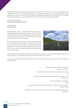 Independentemente dos segmentos que escolhas tens de transmitir uma ideia forte e clara ao mercado, passar uma
     mensagem de conjunto, um argumento de venda único, terás de conseguir que os clientes, quando pensam na tua
     empresa, lhes ocorra uma ideia clara à cabeça (rapidez, amabilidade, personalização, proximidade, força, tranquilida-
     de, garantia de qualidade…), esse será o teu posicionamento, a base das tuas vantagens competitivas.

     Agora tenta formular o teu
     Planeamento Estratégico do Negócio

     começando pela
     Visão da Empresa


     A declaração de visão é a declaração da direcção em que a
     empresa pretende seguir, ou ainda, um quadro do que a empresa
     deseja ser. Trata-se ainda da personalidade e carácter da empresa.
     Assim a declaração de visão de uma empresa deverá reflectir as
     aspirações da empresa e as suas crenças.

     Os leitores da declaração de visão da empresa deverão interpre-
     tar o teu negócio como uma pessoa: como alguém de quem se
     gosta, em quem se confia e em quem se pode acreditar. Ou seja a
     declaração de visão da tua empresa ajudará os outros a vê-la
     como tu a vês e não como algo de impessoal ou apenas palavras
     num pedaço de papel.

     Não estabelece nem expressa fins quantitativos, mas prevê a motivação, o caminho a seguir, a imagem e a filosofia que
     guiam a empresa. É a resposta às questões: para onde vamos? Qual o nosso destino?

     Eis alguns exemplos de declarações de visão de empresas conhecidas que te poderão ajudar a formular a visão da tua
     própria empresa:



                                                                              “Mudar o mundo através da tecnologia.”
                                                                                               Apple Computer, Inc.
                                                           “Ser reconhecida como a empresa mais criativa do mundo.”
                                                                                                               3M
                                                       “Construir um site onde todos possam comprar qualquer coisa.”
                                                                                                      Amazon.com
                                                                                      “Ser o líder mundial em imagem.”
                                                                                                                 Kodak
                                          “Um lugar cativante para investir, para fazer as compras e para trabalhar.”
                                                                                                     Armazéns Sears
                                       “Eliminar os abusos contra o meio ambiente e promover soluções ambientais.”
                                                                                                      Greenpeace




34    plano de marketing manual do aluno
      empreender na escola
 