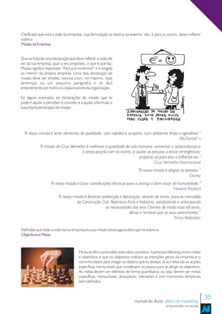 Clarificada que está a visão da empresa, cuja formulação se destina ao exterior, isto, é para os outros, deves reflectir
sobre a
Missão da Empresa


Que se trata de uma declaração que deve reflectir a razão de
ser da tua empresa, qual o seu propósito, o que é que faz.
Missão significa responder “Para que existimos?” e é dirigida
ao interior da própria empresa. Uma boa declaração de
missão deve ser simples, concisa (com, no máximo, duas
sentenças ou um pequeno parágrafo) e de fácil
entendimento por todos os colaboradores da organização.

Eis alguns exemplos de declarações de missão que te
podem ajudar a perceber o conceito e a ajudar a formular a
tua própria declaração de missão:




  “A nossa missão é servir alimentos de qualidade, com rapidez e simpatia, num ambiente limpo e agradável.”
                                                                                              McDonald´s
            “A missão da Cruz Vermelha é melhorar a qualidade de vida humana; aumentar a autoconfiança e
                                     a preocupação com os outros; é ajudar as pessoas a evitar emergências;
                                                                      preparar-se para elas e enfrentá-las.”
                                                                               Cruz Vermelha Internacional
                                                                              “A nossa missão é alegrar as pessoas.”
                                                                                                             Disney
                   “A nossa missão é fazer contribuições técnicas para o avanço e bem-estar da humanidade.”
                                                                                            Hewlett-Packard
                        “A nossa missão é fornecer protecção e decoração, através de tintas, para os mercados
                                   da Construção Civil, Repintura Auto e Indústria, satisfazendo e antecipando
                                                     as necessidades dos seus Clientes de modo mais eficiente,
                                                                   eficaz e rentável que os seus concorrentes.”
                                                                                               Tintas Robbialac

Definidas que estão a visão da tua empresa e a sua missão deves agora debruçar-te sobre os
Objectivos e Metas



                                      Muito se têm confundido estes dois conceitos. A principal diferença entre metas
                                      e objectivos é que os objectivos indicam as intenções gerais da empresa e o
                                      caminho básico para chegar ao destino que tu desejas. Já as metas são as acções
                                      específicas mensuráveis que constituem os passos para se atingir os objectivos.
                                      As metas devem ser definidas de forma quantitativa, ou seja, devem ser metas
                                      específicas, mensuráveis, alcançáveis, relevantes e com horizontes temporais
                                      bem definidos.



                                                                           manual do aluno plano de marketing
                                                                                                                           35
                                                                                                empreender na escola
 