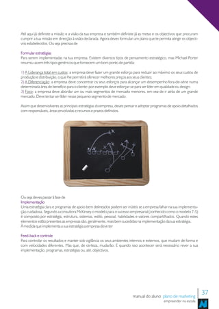 Até aqui já definiste a missão e a visão da tua empresa e também definiste já as metas e os objectivos que procuram
cumprir a tua missão em direcção à visão declarada. Agora deves formular um plano que te permita atingir os objecti-
vos estabelecidos. Ou seja precisas de

Formular estratégias
Para serem implementadas na tua empresa. Existem diversos tipos de pensamento estratégico, mas Michael Porter
resumiu-as em três tipos genéricos que fornecem um bom ponto de partida:

1) A Liderança total em custos: a empresa deve fazer um grande esforço para reduzir ao máximo os seus custos de
produção e distribuição, o que lhe permitirá oferecer melhores preços aos seus clientes;
2) A Diferenciação: a empresa deve concentrar os seus esforços para alcançar um desempenho fora-de-série numa
determinada área de benefício para o cliente: por exemplo deve esforçar-se para ser líder em qualidade ou design;
3) Foco: a empresa deve abordar um ou mais segmentos de mercado menores, em vez de ir atrás de um grande
mercado. Deve tentar ser líder nesse pequeno segmento de mercado.

Assim que desenvolveres as principais estratégias da empresa, deves pensar e adoptar programas de apoio detalhados
com responsáveis, áreas envolvidas e recursos e prazos definidos.




Ou seja deves passar à fase de
Implementação
Uma estratégia clara e programas de apoio bem delineados podem ser inúteis se a empresa falhar na sua implementa-
ção cuidadosa. Segundo a consultora McKinsey o modelo para o sucesso empresarial (conhecido como o modelo 7-S)
é composto por estratégia, estrutura, sistemas, estilo, pessoal, habilidades e valores compartilhados. Quando estes
elementos estão presentes as empresas são, geralmente, mais bem sucedidas na implementação da sua estratégia.
À medida que implementa a sua estratégia a empresa deve ter

Feed-back e controle
Para controlar os resultados e manter sob vigilância os seus ambientes internos e externos, que mudam de forma e
com velocidades diferentes. Mas que, de certeza, mudarão. E quando isso acontecer será necessário rever a sua
implementação, programas, estratégias ou, até, objectivos.




                                                                         manual do aluno plano de marketing
                                                                                                                       37
                                                                                             empreender na escola
 