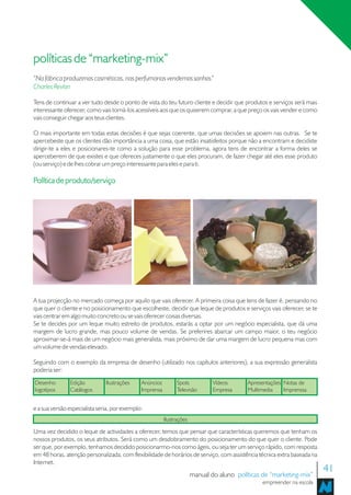 políticas de “marketing-mix”
“Na fábrica produzimos cosméticos, nas perfumarias vendemos sonhos”
Charles Revlon

Tens de continuar a ver tudo desde o ponto de vista do teu futuro cliente e decidir que produtos e serviços será mais
interessante oferecer, como vais torná-los acessíveis aos que os quiserem comprar, a que preço os vais vender e como
vais conseguir chegar aos teus clientes.

O mais importante em todas estas decisões é que sejas coerente, que umas decisões se apoiem nas outras. Se te
apercebeste que os clientes dão importância a uma coisa, que estão insatisfeitos porque não a encontram e decidiste
dirigir-te a eles e posicionares-te como a solução para esse problema, agora tens de encontrar a forma deles se
aperceberem de que existes e que ofereces justamente o que eles procuram, de fazer chegar até eles esse produto
(ou serviço) e de lhes cobrar um preço interessante para eles e para ti.

Política de produto/serviço




A tua projecção no mercado começa por aquilo que vais oferecer. A primeira coisa que tens de fazer é, pensando no
que quer o cliente e no posicionamento que escolheste, decidir que leque de produtos e serviços vais oferecer, se te
vais centrar em algo muito concreto ou se vais oferecer coisas diversas.
Se te decides por um leque muito estreito de produtos, estarás a optar por um negócio especialista, que dá uma
margem de lucro grande, mas pouco volume de vendas. Se preferires abarcar um campo maior, o teu negócio
aproximar-se-á mais de um negócio mais generalista, mais próximo de dar uma margem de lucro pequena mas com
um volume de vendas elevado.

Seguindo com o exemplo da empresa de desenho (utilizado nos capítulos anteriores), a sua expressão generalista
poderia ser:
Desenho        Edição          Ilustrações    Anúncios         Spots           Vídeos      Apresentações Notas de
logotipos      Catálogos                      Imprensa         Televisão       Empresa     Multimedia    Imprenssa


e a sua versão especialista seria, por exemplo:
                                                         Ilustrações

Uma vez decidido o leque de actividades a oferecer, temos que pensar que características queremos que tenham os
nossos produtos, os seus atributos. Será como um desdobramento do posicionamento do que quer o cliente. Pode
ser que, por exemplo, tenhamos decidido posicionarmo-nos como ágeis, ou seja ter um serviço rápido, com resposta
em 48 horas, atenção personalizada, com flexibilidade de horários de serviço, com assistência técnica extra baseada na
Internet.
                                                                       manual do aluno políticas de “marketing-mix”
                                                                                                                         41
                                                                                                 empreender na escola
 