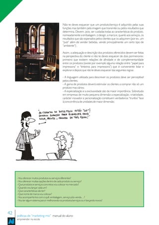 Não te deves esquecer que um produto/serviço é adquirido pelas suas
                                                  funções mas também pela imagem que transmite ou pelos resultados que
                                                  determina. Devem, pois, ser cuidadas todas as características do produto,
                                                  nomeadamente a embalagem, o design, a marca e, quanto aos serviços, os
                                                  resultados que são esperados pelos clientes que os adquirem (por ex. um
                                                  “pub” além de vender bebidas, vende principalmente um certo tipo de
                                                  “ambiente”) .

                                                  Assim, a adequação e descrição dos produtos oferecidos devem ser feitas
                                                  na perspectiva do cliente e não te deves esquecer de dois pormenores:
                                                  primeiro que existem relações de afinidade e de complementaridade
                                                  entre os produtos (existe por exemplo alguma relação entre “papel para
                                                  impressora” e “tinteiros para impressora”) que é conveniente listar e
                                                  explorar e depois que não te deves esquecer das seguintes regras:

                                                  - A linguagem utilizada para descrever os produtos deve ser perceptível
                                                  pelos clientes;
                                                  - A gama de produtos deverá estimular os clientes a comprar não só um
                                                  produto mas vários;
                                                  - A especialização e a exclusividade são da maior importância. Sobretudo
                                                  em empresas de muito pequena dimensão a especialização, criatividade,
                                                  carácter inovador e personalização constituem verdadeiros “trunfos” face
                                                  à concorrência de unidades de maior dimensão.




     - Vou oferecer muitos produtos ou serviços diferentes?
     - Vou oferecer muitas opções dentro de cada produto ou serviço?
     - Que produtos e serviços concretos vou colocar no mercado?
     - Quando vou lançar cada um?
     - Que características vão ter?
     - Que nome de marca vou colocar?
     - Vou acompanhá-los com o quê: embalagem, serviço pós-venda…?
     - Vou ter algum sistema para ir melhorando os produtos/serviços ou ir lançando novos?



42   políticas de “marketing-mix” manual do aluno
     empreender na escola
 