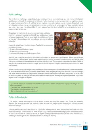 Política de Preço
Das variáveis de marketing o preço é aquela que preocupa mais os comerciantes, já que está intimamente ligado à
qualidade e credibilidade do produto comercializado. Muitos dos criadores de empresas iniciam os negócios pratican-
do preços baixos, como forma de publicitar o novo negócio, e como forma de entrar no mercado. Esta atitude pode
ter resultados positivos mas apresenta dois inconvenientes: pode transmitir uma imagem de “baixa qualidade” (a ideia
que existe é que o que é caro é que é bom!) e, em segundo lugar, torna-se muito difícil aumentar posteriormente os
preços sem perder clientes.

De qualquer forma, temos de pôr um preço aos nossos produtos.
A primeira coisa que necessitamos é decidir que unidade ou unidades
vamos usar para cobrar. Pode ser por unidade de produto, por hora de
serviço, por mês de aluguer, por comissão ou uma combinação de
todas elas.

A segunda coisa é fixar o nível dos preços. Para fazê-lo temos que ter
em conta três coisas:
1. O que o cliente está disposto a pagar.
2. O que cobra a concorrência.
3. As nossas diferenças em relação à concorrência.

Recorda que o preço é um comunicador muito importante. As pessoas associam produtos bons a preços caros e
produtos maus a preços baixos, sobretudo se sabem pouco do assunto. O mais normal é que exista uma relação entre
o teu posicionamento, o que ofereces e o que queres cobrar por isso. É pois necessário e importante que conheças os
preços que os clientes estão habituados a pagar, quanto estarão dispostos a pagar e quais são os preços praticados pelos
concorrentes.

A fórmula mais comum utilizada pelos empresários para fixar os seus preços de venda é a aplicação directa e mecânica
de um coeficiente multiplicador (conhecido normalmente como margem) ao preço de compra ou ao custo do artigo.
Mas deves estar consciente de que pode não ser este o melhor método pois o resultado final poderia situar-se acima
ou abaixo do preço de aceitação do consumidor e a concorrência pode estar a praticar preços diferentes o que traria
repercussões na imagem da empresa.


 - Que nível de preços vou estabelecer com respeito ao que os meus clientes estão dispostos a pagar, em relação aos
 meus concorrentes?
 - Como vou fazer que eles evoluam no tempo?
 - Com base em que conceitos vou cobrar?
 - Que condições de cobrança vou estabelecer?



Política de Distribuição
Quer estejas a pensar num produto ou num serviço o cliente tem de poder aceder a ele. Sobre este assunto o
primeiro que terás de decidir é que zona vais cobrir, até onde vão chegar os teus esforços para tornar acessível o
produto ou serviço.

Uma vez definido isto coloca-te outra vez no lugar do teu cliente potencial. Pensa em onde e quando irá buscar o teu
produto ou serviço. Tu tens de estar aí. Pode ser que o faça tratando directamente contigo (como seria para a compra
de aço ou de um corte de cabelo) ou através de alguém (como por exemplo a compra de leite numa mercearia ou a
contratação dos serviços de uma decoradora externa numa loja de móveis).




                                                                  manual do aluno políticas de “marketing-mix”
                                                                                                                           43
                                                                                                 empreender na escola
 