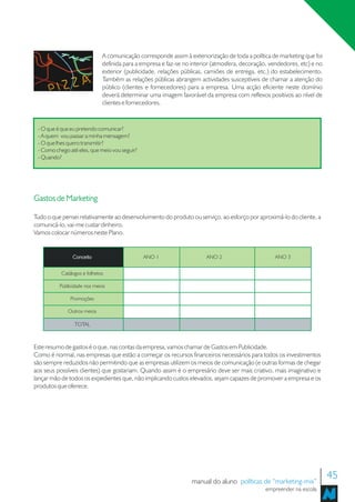 A comunicação corresponde assim à exteriorização de toda a política de marketing que foi
                              definida para a empresa e faz-se no interior (atmosfera, decoração, vendedores, etc) e no
                              exterior (publicidade, relações públicas, camiões de entrega, etc.) do estabelecimento.
                              Também as relações públicas abrangem actividades susceptíveis de chamar a atenção do
                              público (clientes e fornecedores) para a empresa. Uma acção eficiente neste domínio
                              deverá determinar uma imagem favorável da empresa com reflexos positivos ao nível de
                              clientes e fornecedores.


 - O que é que eu pretendo comunicar?
 - A quem vou passar a minha mensagem?
 - O que lhes quero transmitir?
 - Como chego até eles, que meio vou seguir?
 - Quando?




Gastos de Marketing

Tudo o que pensei relativamente ao desenvolvimento do produto ou serviço, ao esforço por aproximá-lo do cliente, a
comunicá-lo, vai-me custar dinheiro.
Vamos colocar números neste Plano.


                Conceito                       ANO 1                    ANO 2                      ANO 3


           Catálogos e folhetos

          Publicidade nos meios

               Promoções

              Outros meios

                 TOTAL



Este resumo de gastos é o que, nas contas da empresa, vamos chamar de Gastos em Publicidade.
Como é normal, nas empresas que estão a começar os recursos financeiros necessários para todos os investimentos
são sempre reduzidos não permitindo que as empresas utilizem os meios de comunicação (e outras formas de chegar
aos seus possíveis clientes) que gostariam. Quando assim é o empresário deve ser mais criativo, mais imaginativo e
lançar mão de todos os expedientes que, não implicando custos elevados, sejam capazes de promover a empresa e os
produtos que oferece.




                                                                  manual do aluno políticas de “marketing-mix”
                                                                                                                          45
                                                                                                empreender na escola
 
