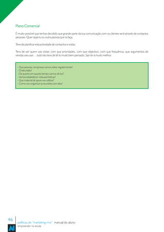 Plano Comercial
     É muito possível que tenhas decidido que grande parte da tua comunicação com os clientes será através de contactos
     pessoais. Quer sejas tu ou outra pessoa que os faça.

     Tens de planificar esta actividade de contactos e visitas.

     Tens de ver quem vais visitar, com que prioridades, com que objectivo, com que frequência, que argumentos de
     vendas vais usar… tudo isto tens de tê-lo muito bem pensado. Sair-te-á muito melhor.


      - Que pessoas / empresas vamos visitar regularmente?
      - Onde estão?
      - De quanto em quanto tempo vamos vê-los?
      - Vamos estabelecer rotas periódicas?
      - Que material de apoio vou utilizar?
      - Como vou organizar as reuniões com eles?




46    políticas de “marketing-mix” manual do aluno
      empreender na escola
 