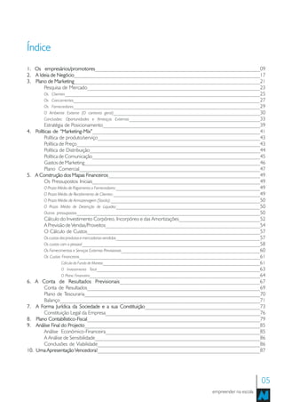 Índice
1. Os empresários/promotores_______________________________________________________________09
         empresários/promotores
2. A Ideia de Negócio_______________________________________________________________________17
                Negócio
3. Plano de Marketing_______________________________________________________________________21
              Marketing
        Pesquisa de Mercado__________________________________________________________________23
        Os Clientes________________________________________________________________________25
        Os Concorrentes_____________________________________________________________________27
        Os Fornecedores_____________________________________________________________________29
        O Ambiente Externo (O contexto geral)________________________________________________________30
        Conclusões: Oportunidades e Ameaças Externas__________________________________________________33
        Estratégia de Posicionamento____________________________________________________________39
4. Políticas de “Marketing-Mix”________________________________________________________________41
                  “Marketing-Mix”
        Política de produto/serviço______________________________________________________________43
        Política de Preço______________________________________________________________________43
        Política de Distribuição_________________________________________________________________44
        Política de Comunicação________________________________________________________________45
        Gastos de Marketing___________________________________________________________________46
        Plano Comercial_____________________________________________________________________47
5. A Construção dos Mapas Financeiros__________________________________________________________49
                                   Financeiros
        Os Pressupostos Iniciais________________________________________________________________49
        O Prazo Médio de Pagamento a Fornecedores:_______________________________________________________49
        O Prazo Médio de Recebimento de Clientes:________________________________________________________49
        O Prazo Médio de Armazenagem (Stocks):_________________________________________________________50
        O Prazo Médio de Detenção de Liquidez_______________________________________________________50
        Outros pressupostos______________________________________________________________________50
        Cálculo do Investimento Corpóreo, Incorpóreo e das Amortizações_______________________________52
        A Previsão de Vendas/Proveitos___________________________________________________________54
        O Cálculo de Custos__________________________________________________________________57
        Os custos dos produtos e mercadorias vendidas_______________________________________________________57
        Os custos com o pessoal____________________________________________________________________58
        Os Fornecimentos e Serviços Externos Previsionais_____________________________________________________60
        Os Custos Financeiros_____________________________________________________________________61
                   Cálculo do Fundo de Maneio____________________________________________________________61
                   O Investimento Total_____________________________________________________________63
                   O Plano Financeiro_________________________________________________________________64
6. A Conta de Resultados Previsionais   Previsionais___________________________________________________67
        Conta de Resultados__________________________________________________________________69
        Plano de Tesouraria___________________________________________________________________70
        Balanço____________________________________________________________________________71
7. A Forma Jurídica da Sociedade e a sua Constituição____________________________________________73
                                                        Constituição
        Constituição Legal da Empresa___________________________________________________________76
8. Plano Contabílistico-Fiscal
           Contabílistico-Fiscal__________________________________________________________________79
9. Análise Final do Projecto___________________________________________________________________85
                       Projecto
        Análise Económico-Financeira___________________________________________________________85
        A Análise de Sensibilidade_______________________________________________________________86
        Conclusões de Viabilidade______________________________________________________________86
10. Uma Apresentação Vencedora!______________________________________________________________87
                            Vencedora!




                                                                                                              05
                                                                                       empreender na escola
 