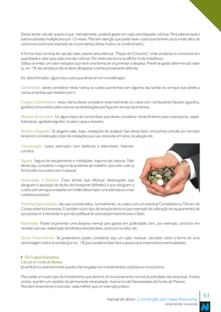 Deves tentar calcular quanto é que, mensalmente, poderás gastar em cada uma daquelas rubricas. Para saberes qual o
total anual basta multiplicares por 12 meses. Mas tem atenção que pode haver custos que tenham picos muito altos de
consumos (como por exemplo se a tua empresa utilizar muito o ar condicionado).

A forma mais correcta de calcular estes valores seria efectuar “Mapas de Consumo” onde anotarias os consumos em
quantidade e valor para cada uma das rubricas. Por vezes isso torna-se difícil e muito trabalhoso.
Utiliza-se então um valor indicativo que será uma forma de orçamentar a despesa. Prevê-se gastar determinado valor
(p. ex. 1% das vendas) e não se deve ultrapassar a verba previamente definida.

Eis, descriminados, alguns dos custos que deves ter em consideração:

Subcontratos: deves considerar nesta rubrica os custos que tenhas com algumas das tarefas ou serviços que pedes a
outras empresas que realizem por ti.

Energia e Combustíveis: nesta rubrica deves considerar essencialmente os custos com combustíveis líquidos (gasolina,
gasóleo) consumidos pelas viaturas nas deslocações que faças em serviço da empresa.

Material de Escritório: Eis alguns tipos de consumíveis que deves considerar: toner/tinteiros para impressoras, papel,
fotocópias, agrafador/agrafos, furador, capas e dossiers.

Rendas e Alugueres: Se alugares salas, lojas, instalações de qualquer tipo deves fazer uma prévia consulta ao mercado
tendo em consideração o tipo de instalações que vais necessitar em área, localização etc.

Comunicação: custos estimados com telefones e telemóveis, Internet,
correios.

Seguros: Seguro do equipamento e instalações, seguros das viaturas. Não
deves aqui considerar o seguro de acidentes de trabalho, pois este custo já
foi incluído nos custos com o pessoal.

Deslocações e Estadias: Caso tenhas que efectuar deslocações que
obriguem à aquisição de títulos de transporte (bilhetes) e que obriguem a
custos com almoços e estadias em hotéis deves fazer uma estimativa o mais
cuidadosa possível.

Trabalhos Especializados: são aqui considerados, normalmente, os custos com um eventual Contabilista ou Técnico de
Contas externo à empresa. E também outro tipo de serviços técnicos (por exemplo de calibração de equipamento) de
que possas vir a necessitar e que não justifique ter pessoal permanente para o fazer.

Publicidade: Podes orçamentar uma despesa mensal para gastos em publicidade com, por exemplo, anúncios em
revistas e jornais, elaboração de folhetos desdobráveis, anúncios na rádio, etc.

Outros Fornecimentos: Se pretenderes podes considerar aqui um valor residual, calculado sobre a forma de uma
percentagem sobre as vendas (por ex. 1%) para poderes fazer face a pequenas e imprevisíveis eventualidades.


   Os Custos Financeiros
Cálculo do Fundo de Maneio
Já verificámos anteriormente quanto iríamos gastar em investimentos corpóreos e incorpóreos.

Mas existe um outro tipo de Investimento que decorre do funcionamento normal da actividade das empresas. A estas
verbas, que têm um carácter de permanente necessidade, chamamos de Necessidades de Fundo de Maneio.
Para bem entenderes o conceito, nada melhor que um exemplo prático.


                                                        manual do aluno a construção dos mapas financeiros
                                                                                                                         61
                                                                                               empreender na escola
 
