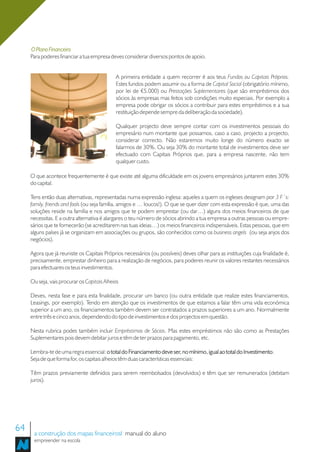 O Plano Financeiro
     Para poderes financiar a tua empresa deves considerar diversos pontos de apoio.


                                             A primeira entidade a quem recorrer é aos teus Fundos ou Capitais Próprios.
                                             Estes fundos podem assumir ou a forma de Capital Social (obrigatório mínimo,
                                             por lei de €5.000) ou Prestações Suplementares (que são empréstimos dos
                                             sócios às empresas mas feitos sob condições muito especiais. Por exemplo a
                                             empresa pode obrigar os sócios a contribuir para estes empréstimos e a sua
                                             restituição depende sempre da deliberação da sociedade).

                                             Qualquer projecto deve sempre contar com os investimentos pessoais do
                                             empresário num montante que possamos, caso a caso, projecto a projecto,
                                             considerar correcto. Não estaremos muito longe do número exacto se
                                             falarmos de 30%. Ou seja 30% do montante total de investimentos deve ser
                                             efectuado com Capitais Próprios que, para a empresa nascente, não tem
                                             qualquer custo.

     O que acontece frequentemente é que existe até alguma dificuldade em os jovens empresários juntarem estes 30%
     do capital.

     Tens então duas alternativas, representadas numa expressão inglesa: aqueles a quem os ingleses designam por 3 F´s:
     family, friends and fools (ou seja família, amigos e … loucos!). O que se quer dizer com esta expressão é que, uma das
     soluções reside na família e nos amigos que te podem emprestar (ou dar…) alguns dos meios financeiros de que
     necessitas. E a outra alternativa é alargares o teu número de sócios abrindo a tua empresa a outras pessoas ou empre-
     sários que te fornecerão (se acreditarem nas tuas ideias…) os meios financeiros indispensáveis. Estas pessoas, que em
     alguns países já se organizam em associações ou grupos, são conhecidos como os business angels (ou seja anjos dos
     negócios).

     Agora que já reuniste os Capitais Próprios necessários (ou possíveis) deves olhar para as instituições cuja finalidade é,
     precisamente, emprestar dinheiro para a realização de negócios, para poderes reunir os valores restantes necessários
     para efectuares os teus investimentos.

     Ou seja, vais procurar os Capitais Alheios

     Deves, nesta fase e para esta finalidade, procurar um banco (ou outra entidade que realize estes financiamentos,
     Leasings, por exemplo). Tendo em atenção que os investimentos de que estamos a falar têm uma vida económica
     superior a um ano, os financiamentos também devem ser contratados a prazos superiores a um ano. Normalmente
     entre três e cinco anos, dependendo do tipo de investimentos e dos projectos em questão.

     Nesta rubrica podes também incluir Empréstimos de Sócios. Mas estes empréstimos não são como as Prestações
     Suplementares pois devem debitar juros e têm de ter prazos para pagamento, etc.

     Lembra-te de uma regra essencial: o total do Financiamento deve ser, no mínimo, igual ao total do Investimento
                                                                                                       Investimento.
     Seja de que forma for, os capitais alheios têm duas características essenciais:

     Têm prazos previamente definidos para serem reembolsados (devolvidos) e têm que ser remunerados (debitam
     juros).




64    a construção dos mapas financeirosl manual do aluno
      empreender na escola
 