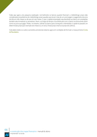 Cabe aqui agora uma pequena explicação: normalmente os bancos quando financiam a médio/longo prazo (são
     considerados empréstimos de médio/longo prazo aqueles que duram mais de um ano) exigem o pagamento de juros
     de três em três meses ou de seis em seis meses. E que o capital emprestado seja devolvido ao banco em prestações
     também elas trimestrais ou semestrais. Assim, ao longo do tempo a tua dívida para com o banco vai diminuindo assim
     como os juros que pagas. Podes, no entanto, solicitar ao banco para começares a reembolsar o capital só passado um
     determinado prazo (por exemplo seis meses ou um ano). A esse prazo chama-se prazo de carência.

     Calculados todos os custos e proveitos previsionais estamos agora em condições de formular a nossa primeira Conta
     de Resultados.
        Resultados




66    a construção dos mapas financeiros manual do aluno
      empreender na escola
 
