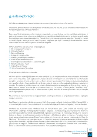 guia de exploração
O ENE é um método para o desenvolvimento da cultura empreendedora no Ensino Secundário.

O objectivo geral do Projecto ENE é de propor um desafio aos alunos e alunas, o qual consiste na elaboração de um
Plano de Negócios até ao final do ano lectivo.

Este manual destina-se a desenvolver nos jovens capacidades empreendedoras como a criatividade, a iniciativa e o
espírito de equipa e a iniciar os jovens na criação de empresas e foi estruturado de forma a ser um instrumento de apoio
à aprendizagem da cultura empreendedora. Partindo do princípio de que as pessoas aprendem “fazendo” o Manual
do Aluno propõe a realização de um exercício prático, integrador, que implica a interacção entre indivíduos e entre
diversas áreas do saber: a elaboração de um Plano de Negócios.

O Manual do Aluno está estruturado em dez capítulos:
1 - Os Empresários / Promotores
2 - A Ideia de Negócio
3 - Plano de Marketing
4 - Políticas de Marketing-Mix
5 - Construção dos Mapas Financeiros
6 - Conta de Resultados Provisionais
7 - A Forma Jurídica da Sociedade e a sua Constituição
8 - Plano Contabilístico-Fiscal
9 - Análise Final do Projecto
10 - Uma Apresentação Vencedora

Cada capítulo está divido em sub-capítulos.

No início de cada capítulo pode-se ler uma frase conhecida ou um pequeno texto de um autor célebre relacionado
com o tema em questão. Cada capítulo inclui uma caixa de texto com fundo em cor, com “lembrete” ou “chamada de
atenção” e uma caixa de texto, também com fundo em cor, com questões para levar os alunos (ou outros utilizadores
do manual) a reflectir. Alguns capítulos têm ainda outra caixa de texto com informação adicional sobre o assunto em
questão. Em todos os capítulos incluem-se imagens ilustrativas dos temas abordados, gráficos, grelhas / tabelas e
exemplos que “ilustram” as tarefas que são propostas aos alunos. No capítulo “Construção dos Mapas Financeiros”
são apresentados exemplos de todos os mapas relativos ao plano financeiro de uma empresa bem como o exemplo
de um organograma.

Na parte final do manual encontra-se um glossário com as definições utilizadas ao longo do documento e a explicação
de alguns conceitos.

Este Manual foi produzido no âmbito do projecto ENE - Empreender na Escola, de Junho de 2002 a Maio de 2004, e
co-financiado pela Iniciativa Comunitária EQUAL, Fundo Social Europeu e Ministério da Segurança Social do Trabalho.

O Manual do Aluno teve como referência inicial um manual cedido pelo CEIN, SA (BIC de Navarra) e por
VALNALON; SA (Parque Tecnológico), foi traduzido e adaptado à realidade portuguesa por professores do ensino
secundário e aplicado no ano lectivo de 2002/2003. Após a experimentação da metodologia ENE durante esse ano
lectivo, os alunos e os professores envolvidos manifestaram a dificuldade de aplicar, na íntegra, o Manual do Aluno
tendo apenas utilizado algumas das fichas aí contempladas e o documento de suporte à elaboração do Plano de
Negócios. Tendo em conta estas observações, o Manual do Aluno sofreu algumas alterações tendo-se retirado
algumas fichas e tornado a linguagem mais acessível e apropriada ao público-alvo. O documento de suporte à elabora-
ção do Plano de Negócios também sofreu melhorias consideráveis: foi completado e tornado mais “user-friendly”,
tendo-se autonomizado num documento separado o Manual do Plano de Negócios.


                                                                            manual do aluno guia de exploração
                                                                                                                           07
                                                                                                Empreender na escola
 
