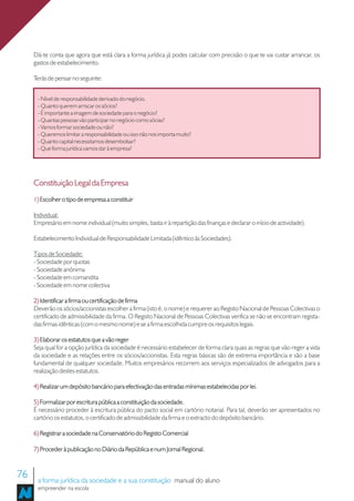 Dá-te conta que agora que está clara a forma jurídica já podes calcular com precisão o que te vai custar arrancar, os
     gastos de estabelecimento.

     Terás de pensar no seguinte:


      - Nível de responsabilidade derivado do negócio.
      - Quanto querem arriscar os sócios?
      - É importante a imagem de sociedade para o negócio?
      - Quantas pessoas vão participar no negócio como sócias?
      - Vamos formar sociedade ou não?
      - Queremos limitar a responsabilidade ou isso não nos importa muito?
      - Quanto capital necessitamos desembolsar?
      - Que forma jurídica vamos dar à empresa?




     Constituição Legal da Empresa
     1) Escolher o tipo de empresa a constituir

     Individual:
     Empresário em nome individual (muito simples, basta ir à repartição das finanças e declarar o início de actividade).

     Estabelecimento Individual de Responsabilidade Limitada (idêntico às Sociedades).

     Tipos de Sociedade:
     - Sociedade por quotas
     - Sociedade anónima
     - Sociedade em comandita
     - Sociedade em nome colectiva

     2) Identificar a firma ou certificação de firma
     Deverão os sócios/accionistas escolher a firma (isto é, o nome) e requerer ao Registo Nacional de Pessoas Colectivas o
     certificado de admissibilidade da firma. O Registo Nacional de Pessoas Colectivas verifica se não se encontram regista-
     das firmas idênticas (com o mesmo nome) e se a firma escolhida cumpre os requisitos legais.

     3) Elaborar os estatutos que a vão reger
     Seja qual for a opção jurídica da sociedade é necessário estabelecer de forma clara quais as regras que vão reger a vida
     da sociedade e as relações entre os sócios/accionistas. Esta regras básicas são de extrema importância e são a base
     fundamental de qualquer sociedade. Muitos empresários recorrem aos serviços especializados de advogados para a
     realização destes estatutos.

     4) Realizar um depósito bancário para efectivação das entradas mínimas estabelecidas por lei.

     5) Formalizar por escritura pública a constituição da sociedade.
     É necessário proceder à escritura pública do pacto social em cartório notarial. Para tal, deverão ser apresentados no
     cartório os estatutos, o certificado de admissibilidade da firma e o extracto do depósito bancário.

     6) Registrar a sociedade na Conservatório do Registo Comercial

     7) Proceder à publicação no Diário da República e num Jornal Regional.



76    a forma jurídica da sociedade e a sua constituição manual do aluno
      empreender na escola
 