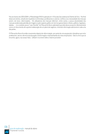 No ano lectivo de 2003/2004, a Metodologia ENE foi aplicada em 10 Escolas Secundárias do Distrito de Faro. No final
     desse ano lectivo, através de inquéritos e entrevistas a professores e a alunos, verificou-se a necessidade dos manuais
     serem, de novo, reformulados. Os utilizadores dos manuais referiram, entre outras, a pouca atractividade dos
     manuais evidenciada pela falta de imagens e pelo aspecto gráfico em termos gerais (texto e títulos, gráficos, logotipos,
     tabelas, …) e o carácter pouco “user-friendly” do Manual do Aluno salientado que este devia-se assumir efectivamente
     como um documento de suporte à elaboração de um plano de negócios, incluindo informação adicional em cada uma
     das partes.

     O Manual do Aluno foi então novamente objecto de reformulação, por parte de uma equipa pluri-disciplinar que inclui
     professores, alunos, técnicos da educação e da formação e representantes do meio empresarial. Este é o livro que se
     encontra, agora, nas vossas mãos. Utilizem-no e tirem dele o máximo proveito!




08    guia de exploração manual do aluno
      Empreender na escola
 