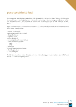 plano contabílistico-fiscal
Como já saberás, desempenhar uma actividade empresarial acarreta a obrigação de realizar distintos trâmites, desde
os necessários para a constituição (escritura, imposto,...), o registo do que vai entrando e gastando (livros contabilísti-
cos, depósitos de contas...) e o pagamento de impostos pela actividade (liquidações de I.V.A., retenções de I.R.S.,
etc...).

Agora que já estão claras as características do projecto e a sua forma jurídica é o momento de recolher e escrever, de
forma sucinta, essa informação.

- Trâmites da constituição
- Sistema contabilístico: livros e contas
- Obrigações laborais
- Segurança Social
- Retenções do I.R.S.
- Livros obrigatórios (livros de matrícula)
- Sistema de impostos aplicável:
    . I.V.A.
    . I.R.S
- Tributações
- Imposto de actividades económicas
- Contribuição urbana
- Outras tributações

Também tens de conhecer as tuas obrigações periódicas: declarações e pagamentos trimestrais à Fazenda Pública de
I.V.A. e I.R.S e mensais à Segurança Social.




                                                                       manual do aluno plano contabílistico-fiscal
                                                                                                                              81
                                                                                                   empreender na escola
 