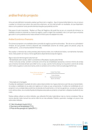 análise final do projecto
Uma vez tudo definido é necessário analisar que futuro tem o negócio. Aqui é imprescindível determo-nos um pouco
a analisar os números que saíram dos exercícios anteriores, ver de onde provêm os resultados, do que dependem
estes e como poderiam variar perante distintas situações que poderão ocorrer.

Este passo é muito importante. Realizar um Plano de Negócios não pode ficar-se por um conjunto de números; na
realidade consiste em entender as chaves do negócio, qual é a origem dos resultados, isto é, em que é que a empresa
gera valor e como poderão evoluir estas variáveis no futuro para nos adaptarmos a elas.

Análise Económico-Financeira
Os números projectam uma realidade sobre a previsão do negócio que temos de analisar. Tens de ver se a actividade é
rentável, de que grandes números depende esta rentabilidade (volume de vendas, gastos de pessoal, preço da
matéria-prima...) e se a empresa está bem financiada.

Para analisar o interesse das contas previstas pela empresa existe uma multitude de índices, normalmente chamados
rácios. Estes podem ser mais ou menos significativos dependendo do tipo de negócio.

Alguns rácios de interesse geral costumam ser:
- Rentabilidade sobre vendas: obtém-se dividindo os Resultados Líquidos pelas Vendas
- Ponto morto das vendas também conhecido como limiar da rentabilidade representa o número mínimo de vendas
que a empresa necessita de fazer para obter lucros, ou seja, o ponto morto alcançar-se-á quando o volume de vendas
cobrir todos os gastos e custos da empresa, tanto os variáveis como os fixos. Estima-se pela seguinte fórmula:


                                   Ponto Morto das Vendas =        Custos Fixos Totais
                                        (Em quantidade)
                                                                    Custos Variáveis
                                                              1-
                                                                   Volume de Vendas

- Facturação por empregado
A análise de viabilidade é resultado de todo o plano desenvolvido nos mapas anteriores e permite aos empreendedo-
res analisar a viabilidade do seu plano de negócios em todas as suas componentes. A análise da rendibilidade de um
projecto é uma condição básica preliminar da decisão de Investimento e, em termos genéricos, consiste em apreciar,
como atrás se disse, se as receitas líquidas de despesas associadas ao projecto compensam a despesa resultante do seu
custo.

Nestas análises utilizam-se vários métodos, que utilizando fórmulas matemáticas mais ou menos complexas. Não as
iremos abordar neste manual mas vamos referir-te as mais utilizadas. Poderás, querendo, investigar um pouco mais
sobre estes métodos .

.O Valor Actualizado Líquido (V.A.L)
. A Taxa Interna de Rentabilidade (T.I.R.)
. O Prazo de Recuperação do Capital (P   .R.C.)




                                                                       manual do aluno análise final do projecto
                                                                                                                        85
                                                                                              empreender na escola
 