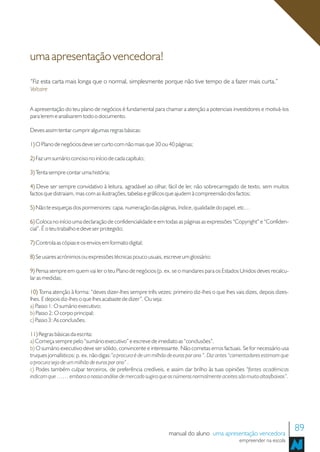 uma apresentação vencedora!
“Fiz esta carta mais longa que o normal, simplesmente porque não tive tempo de a fazer mais curta.”
Voltaire


A apresentação do teu plano de negócios é fundamental para chamar a atenção a potenciais investidores e motivá-los
para lerem e analisarem todo o documento.

Deves assim tentar cumprir algumas regras básicas:

1) O Plano de negócios deve ser curto com não mais que 30 ou 40 páginas;

2) Faz um sumário conciso no início de cada capítulo;

3) Tenta sempre contar uma história;

4) Deve ser sempre convidativo à leitura, agradável ao olhar, fácil de ler, não sobrecarregado de texto, sem muitos
factos que distraiam, mas com as ilustrações, tabelas e gráficos que ajudem à compreensão dos factos;

5) Não te esqueças dos pormenores: capa, numeração das páginas, índice, qualidade do papel, etc…

6) Coloca no início uma declaração de confidencialidade e em todas as páginas as expressões “Copyright” e “Confiden-
cial”. É o teu trabalho e deve ser protegido;

7) Controla as cópias e os envios em formato digital;

8) Se usares acrónimos ou expressões técnicas pouco usuais, escreve um glossário;

9) Pensa sempre em quem vai ler o teu Plano de negócios (p. ex. se o mandares para os Estados Unidos deves recalcu-
lar as medidas;

10) Toma atenção à forma: “deves dizer-lhes sempre três vezes: primeiro diz-lhes o que lhes vais dizes, depois dizes-
lhes. E depois diz-lhes o que lhes acabaste de dizer”. Ou seja:
a) Passo 1: O sumário executivo;
b) Passo 2: O corpo principal;
c) Passo 3: As conclusões.

11) Regras básicas da escrita:
a) Começa sempre pelo “sumário executivo” e escreve de imediato as “conclusões”.
b) O sumário executivo deve ser sólido, convincente e interessante. Não cometas erros factuais. Se for necessário usa
truques jornalísticos: p. ex. não digas:”a procura é de um milhão de euros por ano “. Diz antes “comentadores estimam que
a procura seja de um milhão de euros por ano” .
c) Podes também culpar terceiros, de preferência credíveis, e assim dar brilho às tuas opiniões “fontes académicas
indicam que …… embora a nossa análise de mercado sugira que os números normalmente aceites são muito altos/baixos”.




                                                                manual do aluno uma apresentação vencedora
                                                                                                                            89
                                                                                                 empreender na escola
 