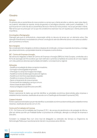 Glossário
     Atributos
     Os atributos são as características do nosso produto ou serviço que o cliente percebe ou valoriza, sejam estas objecti-
     vas (material, velocidade de resposta, tempo de garantia) ou psicológicas (atractivo, estilo juvenil, amabilidade...) O
     que há que ter em conta não são as características técnicas e internas do nosso produto, mas as que percebe o cliente.
     Não temos que nos preocupar com as que nós consideramos essenciais mas com aquelas que o cliente potencial dá
     importância.

     Amortizações e Reintegrações
     Operação pela qual se verifica/calcula a depreciação sofrida no decurso do tempo por um elemento activo. Esta
     operação é devida tanto à necessidade de conhecer a evolução do valor dos diferentes activos como pela sua substitui-
     ção no presente ou no futuro.

     Bens Intangíveis
     São considerados bens intangíveis os direitos e despesas de constituição, arranque e expansão da empresa, a investiga-
     ção e desenvolvimento, a propriedade industrial, os trespasses e outros direitos.

     BIC - Centros de Empresas e Inovação
     São estruturas integradas na Rede de Centros de Empresas e Inovação (EBN) da União Europeia, constituídas sob a
     forma de associação sem fins lucrativos que visam estimular e aumentar as hipóteses de sucesso de um novo negócio
     com vista a potenciar adicionais oportunidades de trabalho, numa base local ou regional.

     Atribuições
     - Assistência na avaliação de ideias e projectos inovadores;
     - Formação na área da gestão empresarial;
     - Orientação no campo da inovação e tecnologia;
     - Assistência na área da elaboração do plano de negócios;
     - Assistência em domínios especializados da gestão;
     - Assistência no acesso a financiamentos;
     - Apoio no lançamento de novas empresas;
     - Fornecimento de instalações e serviços comuns;
     - Acesso à base de dados da EBN;
     - Acesso privilegiado à experiência de outros BIC.

     Cadastro Comercial
     Ficheiro operacional de dados que permite identificar as actividades económicas desenvolvidas pelas empresas e
     estabelecimentos industriais, classificados de acordo com a Classificação de Actividade Empresarial (CAE).

     Cadastro Industrial
     Ficheiro operacional de dados que permite identificar as actividades económicas desenvolvidas pelos estabelecimentos
     industriais, classificados de acordo com a C.A.E.

     Centros de Formalidades de Empresas
     C.F.E.: Os Centros de Formalidades das Empresas (C.F.E.) são serviços de atendimento e de prestação de informa-
     ções aos utentes que têm por finalidade facilitar os processos de constituição, alteração ou extinção de empresas e
     actos afins.

     Consistem na instalação física num único local de delegações ou extenções dos Serviços ou Organismos da
     Administração Pública que mais directamente intervém nos processos atrás referidos.




90    uma apresentação vencedora manual do aluno
      empreender na escola
 