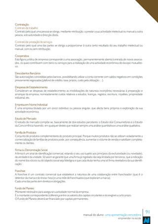 Contratação
Contrato de trabalho
Contrato pelo qual uma pessoa se obriga, mediante retribuição, a prestar a sua actividade intelectual ou manual a outra
pessoa, sob autoridade e direcção desta.

Contrato de prestação de serviços
Contrato pelo qual uma das partes se obriga a proporcionar à outra certo resultado do seu trabalho intelectual ou
manual, com ou sem retribuição.

Cooperativa
Esta figura jurídica de empresa corresponde a uma associação, permanentemente aberta à entrada de novos associa-
dos, os quais contribuem com bens ou serviços para a realização de uma actividade económica de escopo mutualísti-
co.

Descobertos Bancários
São autorizações concedidas pelos bancos, possibilitando utilizar a conta corrente com saldos negativos em condições
previamente negociadas (plafond de crédito, taxa, prazos, custo pela utilização…).

Despesas de Estabelecimento
Consideram-se despesas de estabelecimento as imobilizações de natureza incorpórea necessárias à preparação e
arranque da empresa, nomeadamente custos relativos a estudos, licenças, registos, escritura, royalties, propriedade
industrial, etc.

Empresa em Nome Individual
É uma empresa titulada por um único indivíduo ou pessoa singular, que afecta bens próprios à exploração da sua
actividade económica.

Estudo de Mercado
O estudo de mercado compõe-se, basicamente de dois estudos parcelares: o Estudo dos Consumidores e o Estudo
da Concorrência havendo, em qualquer destes que realizar sempre uma análise quantitativa e uma análise qualitativa.

Família de Produtos
Conjunto de produtos complementares do produto principal. Porque muitos produtos não se utilizam isoladamente a
comercialização de famílias de produtos pode, por consequência, aumentar o volume de vendas e satisfazer completa-
mente os clientes.

Firma ou Denominação Social
A firma é um sinal de identificação comercial, estando o seu uso sujeito aos princípios da exclusividade (ou novidade),
da verdade e da unidade. Só assim se garante que uma firma já registada não seja limitada por terceiros, que a indicação
do nome dos sócios ou do objecto social seja fidedigna e que cada titular tenha uma só firma reveladora da sua identifi-
cação.

Franchise
A franchise é um contrato comercial que estabelece a natureza de uma colaboração entre franchisador (que é o
detentor da marca e do know-how) e uma rede de franchisados (que exploram a marca).
Cada uma das partes tem direitos e obrigações.

Fundo de Maneio
Montante necessário para assegurar a actividade normal da empresa.
É o montante correspondente à diferença entre os valores dos capitais circulantes e do exigível a curto prazo.
O Fundo de Maneio deverá ser financiado por capitais permanentes.




                                                                manual do aluno uma apresentação vencedora
                                                                                                                           91
                                                                                                 empreender na escola
 