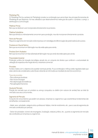 Marketing-Mix
O Marketing-Mix (ou variáveis do Marketing) consiste na combinação que vamos fazer das principais ferramentas de
Marketing de que dispomos. As mais utilizadas e que desenvolveremos neste guia são quatro: o produto, o preço, a
distribuição e a comunicação

Matérias-Primas
Bens que se destinam a ser incorporados directamente nos produtos.

Matérias Subsidiárias
Bens que directa ou indirectamente concorrem para a produção, mas não incorporam directamente o produto.

Nicho de Mercado
Pequenos segmentos de mercado onde empresas com estratégias de diferenciação são potenciadoras de sucesso.

Produtos em Vias de Fabrico
Bens que se encontram em fabricação mas não estão aptos para venda.

Produtos Semi-Acabados
Bens que se encontram em fase adiantada de fabricação mas que ainda não estão aptos para venda.

Propriedade Industrial
Protecção jurídica da inovação tecnológica através de um conjunto de direitos que conferem a exclusividade de
utilização da respectiva informação técnica, industrial e comercial.

Provisões
Fundos criados com o objectivo de acautelar eventuais perdas. A sua constituição e reforço estão regulados dado que
estes valores são considerados custos fiscais e deverão ser diminuídos ao resultado do exercício económico.

Tipos de provisões:
- Para cobranças duvidosas
- Para riscos e encargos
- Para depreciação de existências
- Para aplicações financeiras

Quota de Mercado
Fracção de mercado que um produto ou serviço conquistou ou detém (em volume de vendas) face ao total do
mercado e aos seus concorrentes.

Segmento de Mercado
Conjunto de consumidores que podem ser pessoas, empresas ou organismos cujas características fundamentais são
semelhantes, nomeadamente:

- Idade, sexo, actividade, categoria sócio-profissional, hábitos, nível de rendimento, etc., para o caso de segmentos de
mercado constituídos por pessoas.

- Sector de actividade, número de empregados, localização, estatuto jurídico, etc., quando os segmentos de mercado
são constituídos por empresas ou organismos.




                                                                manual do aluno uma apresentação vencedora
                                                                                                                           93
                                                                                                empreender na escola
 