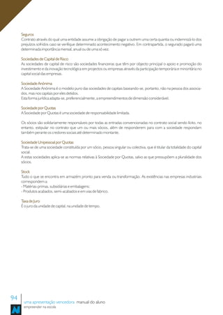 Seguros
     Contrato através do qual uma entidade assume a obrigação de pagar a outrem uma certa quantia ou indemnizá-lo dos
     prejuízos sofridos caso se verifique determinado acontecimento negativo. Em contrapartida, o segurado pagará uma
     determinada importância mensal, anual ou de uma só vez.

     Sociedades de Capital de Risco
     As sociedades de capital de risco são sociedades financeiras que têm por objecto principal o apoio e promoção do
     investimento e da inovação tecnológica em projectos ou empresas através da participação temporária e minoritária no
     capital social das empresas.

     Sociedade Anónima
     A Sociedade Anónima é o modelo puro das sociedades de capitais baseando-se, portanto, não na pessoa dos associa-
     dos, mas nos capitais por eles detidos.
     Esta forma jurídica adapta-se, preferencialmente, a empreendimentos de dimensão considerável.

     Sociedade por Quotas
     A Sociedade por Quotas é uma sociedade de responsabilidade limitada.

     Os sócios são solidariamente responsáveis por todas as entradas convencionadas no contrato social sendo lícito, no
     entanto, estipular no contrato que um ou mais sócios, além de responderem para com a sociedade respondam
     também perante os credores sociais até determinado montante.

     Sociedade Unipessoal por Quotas
     Trata-se de uma sociedade constituída por um sócio, pessoa singular ou colectiva, que é titular da totalidade do capital
     social.
     A estas sociedades aplica-se as normas relativas à Sociedade por Quotas, salvo as que pressupõem a pluralidade dos
     sócios.

     Stock
     Tudo o que se encontra em armazém pronto para venda ou transformação. As existências nas empresas industriais
     correspondem a:
     - Matérias-primas, subsidiárias e embalagens;
     - Produtos acabados, semi-acabados e em vias de fabrico.

     Taxa de Juro
     É o juro da unidade de capital, na unidade de tempo.




94    uma apresentação vencedora manual do aluno
      empreender na escola
 