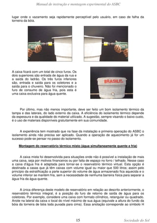 Manual de instrução e montagem experimental do ASBC
15 Sociedade do Sol
lugar onde o vazamento seja rapidamente perceptível pelo usuário, em caso de falha da
torneira da bóia.
A caixa ficará com um total de cinco furos. Os
dois superiores são entrada de água da rua e
a saída do ladrão. Os três furos inferiores
são, entrada e saída para os coletores e a
saída para o chuveiro. Não foi mencionado o
furo de consumo de água fria, pois esta é
uma caixa exclusiva para água quente.
Por último, mas não menos importante, deve ser feito um bom isolamento térmico da
tampa e das laterais, do lado externo da caixa. A eficiência do isolamento térmico depende
da espessura e da qualidade do material utilizado. A sugestão, sempre visando o baixo custo,
é o uso de materiais disponíveis gratuitamente em sua comunidade.
A experiência tem mostrado que na fase da instalação e primeira operação do ASBC o
isolamento ainda não precisa ser aplicado. Quando a operação de aquecimento já for um
sucesso pode-se pensar no passo do isolamento.
Montagem do reservatório térmico misto (água simultaneamente quente e fria)
A caixa mista foi desenvolvida para situações onde não é possível a instalação de mais
uma caixa, seja por motivos financeiros ou por falta de espaço no forro / telhado. Nesse caso
a caixa d’água fria é adaptada para tornar-se o reservatório térmico virtual. Esta opção é
destinada a casas que já têm caixas com volume igual ou maior que 500 litros; assim pelo
princípio da estratificação a parte superior do volume de água armazenado fica aquecida e o
volume inferior se mantém fria, sem a necessidade de nenhuma barreira física para separar a
água fria da água quente.
A única diferença deste modelo de reservatório em relação ao descrito anteriormente, o
reservatório térmico integral, é a posição do furo de retorno de saída de água para os
coletores. Por exemplo, considere uma caixa com formato cilíndrico, retangular ou quadrado.
Anote na lateral da caixa o local do nível máximo de sua água (equivale a altura do fundo da
bóia da torneira de bóia toda puxada para cima). Essa anotação corresponde ao símbolo H
 