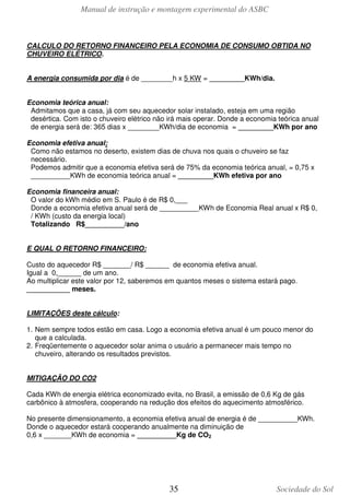 Manual de instrução e montagem experimental do ASBC
35 Sociedade do Sol
CALCULO DO RETORNO FINANCEIRO PELA ECONOMIA DE CONSUMO OBTIDA NO
CHUVEIRO ELÉTRICO.
A energia consumida por dia é de ________h x 5 KW = _________KWh/dia.
Economia teórica anual:
Admitamos que a casa, já com seu aquecedor solar instalado, esteja em uma região
desértica. Com isto o chuveiro elétrico não irá mais operar. Donde a economia teórica anual
de energia será de: 365 dias x ________KWh/dia de economia = _________KWh por ano
Economia efetiva anual:
Como não estamos no deserto, existem dias de chuva nos quais o chuveiro se faz
necessário.
Podemos admitir que a economia efetiva será de 75% da economia teórica anual, = 0,75 x
__________KWh de economia teórica anual = _________KWh efetiva por ano
Economia financeira anual:
O valor do kWh médio em S. Paulo é de R$ 0,___
Donde a economia efetiva anual será de __________KWh de Economia Real anual x R$ 0,
/ KWh (custo da energia local)
Totalizando R$__________/ano
E QUAL O RETORNO FINANCEIRO:
Custo do aquecedor R$ _______/ R$ ______ de economia efetiva anual.
Igual a 0,______ de um ano.
Ao multiplicar este valor por 12, saberemos em quantos meses o sistema estará pago.
___________ meses.
LIMITAÇÕES deste cálculo:
1. Nem sempre todos estão em casa. Logo a economia efetiva anual é um pouco menor do
que a calculada.
2. Freqüentemente o aquecedor solar anima o usuário a permanecer mais tempo no
chuveiro, alterando os resultados previstos.
MITIGAÇÃO DO CO2
Cada KWh de energia elétrica economizado evita, no Brasil, a emissão de 0,6 Kg de gás
carbônico à atmosfera, cooperando na redução dos efeitos do aquecimento atmosférico.
No presente dimensionamento, a economia efetiva anual de energia é de __________KWh.
Donde o aquecedor estará cooperando anualmente na diminuição de
0,6 x _______KWh de economia = __________Kg de CO2
 
