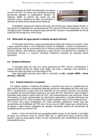 Manual de instrução e montagem experimental do ASBC
6 Sociedade do Sol
Os coletores do ASBC são fabricados com placas
de forro de PVC. Em breve será oferecida tecnologia
semelhante baseada no polipropileno alveolar. Os
coletores ASBC se diferem dos outros por não
utilizarem caixa e cobertura de vidro, que permitem a
obtenção do efeito estufa (aquecimento adicional).
A obrigatória ausência da cobertura de vidro não permite que a água aqueça demais, o
que afetaria a integridade dos componentes de PVC, que tem limite de temperatura. Isto traz
vantagens como: redução do perigo da água quente ferir crianças e a possibilidade do uso de
tubos de PVC de água fria, entre outras.
2.4 Misturador de água quente e sistema de apoio térmico
O misturador permite que a água aquecida pela energia solar chegue ao chuveiro. Caso
a água aquecida esteja a uma temperatura abaixo do desejado, o usuário complementa o
aquecimento por meio do acionamento de um dimmer (controlador da energia fornecida pelo
chuveiro elétrico). Nos sistemas tradicionais o apoio térmico normalmente fica instalado no
reservatório térmico e o conjunto misturador tradicional necessita de tubulação prévia
quente/fria.
2.5 Sistema hidráulico
A tubulação pode ser feita com tubos comerciais de PVC marrom, considerando a
natural limitação térmica do coletor solar ASBC. Isto evita a utilização mais complexa e
custosa dos tubos de cobre ou da tecnologia CPVC.
Veja informações técnicas sobre tubos e conexões no site > projeto ASBC > dicas
técnicas > DICA 05.
2.5.1 Sistema hidráulico e as geadas
Em regiões sujeitas à incidência de geadas, é possível que ocorra o congelamento da
água dentro dos coletores e tubulações expostas durante as madrugadas dos dias mais frios.
Com o congelamento, a água sofre uma expansão em seu volume e provoca uma pressão
nas paredes internas das placas coletoras e nos tubos de PVC. Felizmente, essa pressão é
suportada pelas placas e pelos tubos de PVC, não comprometendo suas estruturas. Estas
informações nos foram apresentadas por laboratórios associados a grandes fabricantes de
equipamentos de PVC. Para os testes foram usados produtos novos e uma temperatura de -
5°C (menos cinco graus centígrados). Em nosso entender, poderemos manter esta boa
característica de flexibilidade do PVC até o fim da vida do ASBC, desde que mantenhamos
as placas e tubos sempre protegidos da radiação ultravioleta através da manutenção da
qualidade da pintura preta do PVC.
Assim, o único inconveniente que as geadas podem causar é o de impedir a circulação
da água nas primeiras horas da manhã. Mas com o aquecimento pelos primeiros raios
solares, a água se descongela e volta a circular naturalmente, sem necessidade de nenhuma
intervenção humana.
 