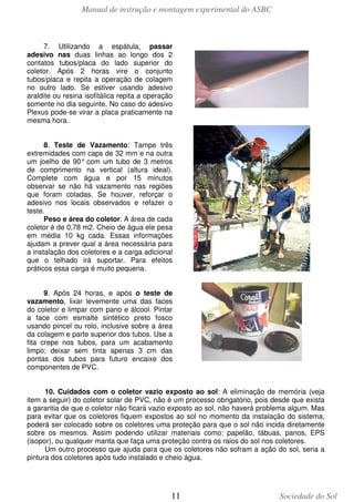 Manual de instrução e montagem experimental do ASBC

7. Utilizando a espátula, passar
adesivo nas duas linhas ao longo dos 2
contatos tubos/placa do lado superior do
coletor. Após 2 horas vire o conjunto
tubos/placa e repita a operação de colagem
no outro lado. Se estiver usando adesivo
araldite ou resina isofitálica repita a operação
somente no dia seguinte. No caso do adesivo
Plexus pode-se virar a placa praticamente na
mesma hora.
8. Teste de Vazamento: Tampe três
extremidades com caps de 32 mm e na outra
um joelho de 90° com um tubo de 3 metros
de comprimento na vertical (altura ideal).
Complete com água e por 15 minutos
observar se não há vazamento nas regiões
que foram coladas. Se houver, reforçar o
adesivo nos locais observados e refazer o
teste.
Peso e área do coletor: A área de cada
coletor é de 0,78 m2. Cheio de água ele pesa
em média 10 kg cada. Essas informações
ajudam a prever qual a área necessária para
a instalação dos coletores e a carga adicional
que o telhado irá suportar. Para efeitos
práticos essa carga é muito pequena.
9. Após 24 horas, e após o teste de
vazamento, lixar levemente uma das faces
do coletor e limpar com pano e álcool. Pintar
a face com esmalte sintético preto fosco
usando pincel ou rolo, inclusive sobre a área
da colagem e parte superior dos tubos. Use a
fita crepe nos tubos, para um acabamento
limpo; deixar sem tinta apenas 3 cm das
pontas dos tubos para futuro encaixe dos
componentes de PVC.
10. Cuidados com o coletor vazio exposto ao sol: A eliminação de memória (veja
item a seguir) do coletor solar de PVC, não é um processo obrigatório, pois desde que exista
a garantia de que o coletor não ficará vazio exposto ao sol, não haverá problema algum. Mas
para evitar que os coletores fiquem expostos ao sol no momento da instalação do sistema,
poderá ser colocado sobre os coletores uma proteção para que o sol não incida diretamente
sobre os mesmos. Assim podendo utilizar materiais como: papelão, tábuas, panos, EPS
(isopor), ou qualquer manta que faça uma proteção contra os raios do sol nos coletores.
Um outro processo que ajuda para que os coletores não sofram a ação do sol, seria a
pintura dos coletores após tudo instalado e cheio água.

11

Sociedade do Sol

 
