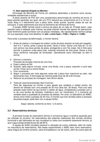 Manual de instrução e montagem experimental do ASBC
11. Item especial dirigido ao Monitor:
Eliminação da Memória de Forma em coletores destinados a terceiros como alunos,
entidades assistenciais e outros.
A placa alveolar de PVC tem uma característica denominada de memória de forma. A
placa quando aquecida, por igual, até uns 75° reduzirá seu comprimento em 5 a 10 mm. A
C
razão disso é o estiramento que a placa sofre, ainda quente, quando acaba de sair da
extrusora. É esse estiramento que leva ao fenômeno da memória de forma.
O projeto ASBC familiar prevê a pintura da placa de um lado só. Pintada assim, caso
exposta vazia à radiação solar intensa, ela pode entortar ficando feia apesar de operacional.
Esse fenômeno pode acontecer com as placas instaladas, não representando nenhum perigo
em sua operação (veja mais detalhes no site > como fazer > FAQ > Tópico n° 2.006).
Para evitar o processo da deformação, o monitor deverá:
1- Antes de realizar a montagem do coletor (união da placa alveolar ao tubo pré rasgado),
item 6 e 7 acima, pintar a placa de preto, frente e verso. Deixar uma lista de 1,5 cm
sem pintura nas duas pontas da placa, protegendo-a com fita crepe. Isto é feito para
permitir a posterior união placa tubo, evitando lixamento da tinta preta. Deixar a tinta
secar conforme instruções do fornecedor. (Semelhante como informado no Item 9
acima)
2- Eliminar a memória:
Processo de duração máxima de uma hora
a. Expor a placa ao Sol.
b. Quando, após alguns minutos, iniciar uma flexão, virar a placa, expondo o outro lado
ao Sol. Iniciar-se-á a contra flexão.
c. Virar novamente.
d. Seguir o processo por mais algumas vezes até a placa ficar insensível ao calor, não
flexionando mais. A eliminação da memória pode levar de 20 a 60 minutos
e. Retornar ao processo de montagem, item 06 em diante.
3- Teste de vazamento/pressão (Item 8 acima):
Para dar segurança ao monitor e para aquele que receberá o coletor pronto, ele
deverá ser testado com uma pressão de 20 mca (dois bar, 30 libras). Para criar esta
pressão nada melhor do que encher o coletor de água, completando a pressão com o
ar de uma bomba de bicicleta, medindo-a com um manômetro. É o momento da
verdade sobre a qualidade do processo da adesão. Por sinal, no laboratório do ASBC,
temos como limite a pressão de 40 mca. O monitor que tiver dúvidas sobre o processo
de pressurização, pode falar com a equipe SoSol.
Seguir adiante, conforme os itens 1 a 9 acima.

3.2 Reservatórios térmicos
A principal função do reservatório térmico é armazenar água e mantê-la aquecida para
ser utilizada no chuveiro. Os reservatórios dos sistemas tradicionais têm formato cilíndrico
horizontal e são fabricados em aço inoxidável ou cobre com excelente isolamento térmico, já
que a água atinge temperaturas de até 85°
C.
A equipe da SoSol considera possível a utilização de outros materiais, além do metal,
na manufatura de reservatórios. Nos testes experimentais o ASBC teve como reservatório:
caixa d’água de cimento amianto, caixa termoplástica e as de resina, além de outros tipos de

12

Sociedade do Sol

 
