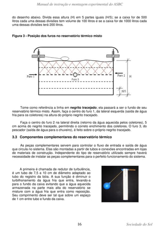 Manual de instrução e montagem experimental do ASBC
do desenho abaixo. Divida essa altura (H) em 5 partes iguais (H/5); se a caixa for de 500
litros cada uma dessas divisões tem volume de 100 litros e se a caixa for de 1000 litros cada
uma dessas divisões terá 200 litros.
Figura 3 - Posição dos furos no reservatório térmico misto

Tome como referência a linha em negrito tracejado; ela passará a ser o fundo de seu
reservatório térmico misto. Assim, faça o centro do furo 1, da lateral esquerda (saída de água
fria para os coletores) na altura do próprio negrito tracejado.
Faça o centro do furo 2 na lateral direita (retorno da água aquecida pelos coletores), 5
cm acima do negrito tracejado, permitindo o correto enchimento dos coletores. O furo 3, do
pescador (saída de água para o chuveiro), é feito sobre o próprio negrito tracejado.

3.3 Componentes complementares do reservatório térmico
As peças complementares servem para controlar o fluxo de entrada e saída de água
que circula no sistema. Elas são montadas a partir de tubos e conexões encontradas em lojas
de materiais de construção. Independente do tipo de reservatório utilizado sempre haverá
necessidade de instalar as peças complementares para o perfeito funcionamento do sistema.

A primeira é chamada de redutor de turbulência,
é um tubo de 7,5 a 10 cm de diâmetro adaptado ao
tubo do registro da bóia. A sua função é diminuir o
turbilhonamento da água fria que entra, levando-a
para o fundo da caixa evitando que a água aquecida
armazenada na parte mais alta do reservatório se
misture com a água fria que entra como reposição.
Seu comprimento deve ser tal que sobre um espaço
de 1 cm entre tubo e fundo da caixa.

16

Sociedade do Sol

 