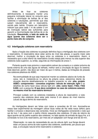 Manual de instrução e montagem experimental do ASBC

Antes
de
fixar
os
coletores
definitivamente, é necessário manter uma
pequena inclinação lateral no conjunto para
facilitar a eliminação de bolhas de ar dos
coletores e tubulações, permitindo que elas
subam naturalmente até o reservatório,
saindo pelo ladrão. Ensaios em laboratório
indicam que para cada 1 m de coletor 2 cm
de inclinação lateral são suficientes para
garantir a movimentação das bolhas de ar da
tubulação. Resumindo, o lado da saída da
água quente dos coletores deve ser o
ponto mais alto do conjunto.

4.3 Interligação coletores com reservatório
Após a fixação dos coletores na posição definitiva faça a interligação dos coletores com
o reservatório. O reservatório deve estar acima do nível das placas, e quanto maior este
desnível, melhor a circulação de água entre os coletores e o reservatório. Assim, é
necessário que a cota inferior do reservatório (fundo) esteja pelo menos na cota superior dos
coletores (tubo superior), ou então, seguindo as informações do anexo 1.
Portanto quanto mais próximo o reservatório estiver da cumeeira e o coletor próximo da
borda externa de uma das águas do telhado, melhor será a circulação de água no sistema.
Este desnível, porém, não deve ser maior do que 3 metros, dadas as limitações de pressão
nos coletores plásticos do ASBC.
Na eventualidade de que seja impossível manter os coletores abaixo do fundo da
caixa, isto é, instalando-os na altura da própria caixa, estaremos diante da
situação descrita detalhadamente no trabalho presente no site: site> projeto
ASBC> componentes - conceitos originais> válvula de retenção light e os
detalhes de como fazer essa válvula light em: site> como fazer> FAQ> FAQ
9.002, com a pergunta: O que devo considerar no caso de coletores estarem
no mesmo nível do reservatório térmico?
Principal cuidado com os coletores instalados à altura do reservatório: o tubo
superior dos coletores deve estar pelo menos 5 cm abaixo do nível máximo
(usual) da água dentro do reservatório.
As interligações devem ser feitas com tubos e conexões de 32 mm. Aconselha-se
nessa fase experimental da montagem utilizar duas voltas de fita veda rosca (teflon) para
facilitar o encaixe e desencaixe das conexões. Inicie as interligações conectando o tubo que
sai do furo 1 da caixa com o joelho inferior esquerdo dos coletores. O tubo de retorno de
água quente sai do joelho superior dos coletores, no lado oposto da entrada de água fria, e é
conectado no furo 2 do reservatório, por meio de um adaptador com flange anel de 32 mm.
Observação: no caso da necessidade de uso da válvula light, sua flange deverá
estar um pouco acima do tubo superior dos coletores, acelerando, por pouco que
seja, a circulação natural entre reservatório e coletores.

19

Sociedade do Sol

 