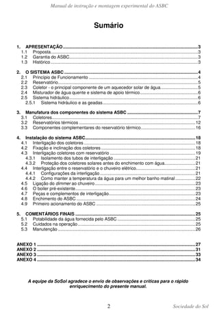 Manual de instrução e montagem experimental do ASBC

Sumário
1.

APRESENTAÇÃO ............................................................................................................. 3
1.1 Proposta....................................................................................................................... 3
1.2 Garantia do ASBC........................................................................................................ 3
1.3 Histórico ....................................................................................................................... 3

2.

O SISTEMA ASBC ............................................................................................................ 4
2.1 Princípio de Funcionamento ........................................................................................ 4
2.2 Reservatório ................................................................................................................. 5
2.3 Coletor - o principal componente de um aquecedor solar de água. ............................. 5
2.4 Misturador de água quente e sistema de apoio térmico............................................... 6
2.5 Sistema hidráulico ........................................................................................................ 6
2.5.1 Sistema hidráulico e as geadas ............................................................................. 6

3.

Manufatura dos componentes do sistema ASBC ......................................................... 7
3.1 Coletores...................................................................................................................... 7
3.2 Reservatórios térmicos .............................................................................................. 12
3.3 Componentes complementares do reservatório térmico ............................................ 16

4.

Instalação do sistema ASBC ......................................................................................... 18
4.1 Interligação dos coletores .......................................................................................... 18
4.2 Fixação e inclinação dos coletores ............................................................................ 18
4.3 Interligação coletores com reservatório ..................................................................... 19
4.3.1 Isolamento dos tubos de interligação .................................................................. 21
4.3.2 Proteção dos coletores solares antes do enchimento com água......................... 21
4.4 Interligação entre o reservatório e o chuveiro elétrico................................................ 21
4.4.1 Configurações da interligação ............................................................................. 21
4.4.2 Como manter a temperatura da água para um melhor banho matinal ................ 22
4.5 Ligação do dimmer ao chuveiro ................................................................................. 23
4.6 O boiler pré-existente ................................................................................................. 23
4.7 Peças e complementos de interligação...................................................................... 23
4.8 Enchimento do ASBC ................................................................................................ 24
4.9 Primeiro acionamento do ASBC ................................................................................ 25

5.

COMENTÁRIOS FINAIS ................................................................................................. 25
5.1 Potabilidade da água fornecida pelo ASBC ............................................................... 25
5.2 Cuidados na operação ............................................................................................... 25
5.3 Manutenção ............................................................................................................... 26

ANEXO 1 ................................................................................................................................ 27
ANEXO 2 ................................................................................................................................ 31
ANEXO 3 ................................................................................................................................ 33
ANEXO 4 ................................................................................................................................ 34

A equipe da SoSol agradece o envio de observações e críticas para o rápido
enriquecimento do presente manual.

2

Sociedade do Sol

 