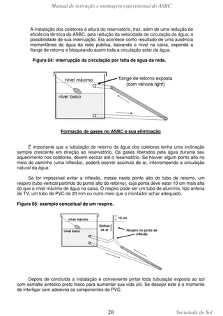 Manual de instrução e montagem experimental do ASBC

A instalação dos coletores à altura do reservatório, traz, além de uma redução de
eficiência térmica do ASBC, pela redução da velocidade de circulação da água, a
possibilidade de sua interrupção. Ela acontece como resultado de uma ausência
momentânea de água da rede pública, baixando o nível na caixa, expondo a
flange de retorno e bloqueando assim toda a circulação solar da água.
Figura 04: interrupção da circulação por falta de água da rede.

Formação de gases no ASBC e sua eliminação
É importante que a tubulação de retorno da água dos coletores tenha uma inclinação
sempre crescente em direção ao reservatório. Os gases liberados pela água durante seu
aquecimento nos coletores, devem escoar até o reservatório. Se houver algum ponto alto no
meio do caminho (uma inflexão), poderá ocorrer acúmulo de ar, interrompendo a circulação
natural da água.
Se for impossível evitar a inflexão, instale neste ponto alto do tubo de retorno, um
respiro (tubo vertical partindo do ponto alto do retorno), cuja ponta deve estar 10 cm mais alta
do que o nível máximo de água na caixa. O respiro pode ser um tubo de alumínio, tipo antena
de TV, um tubo de PVC de 20 mm ou outro meio que o montador achar adequado.
Figura 05: exemplo conceitual de um respiro.

Depois de concluída a instalação é conveniente pintar toda tubulação exposta ao sol
com esmalte sintético preto fosco para aumentar sua vida útil. Se desejar este é o momento
de interligar com adesivos os componentes de PVC.

20

Sociedade do Sol

 