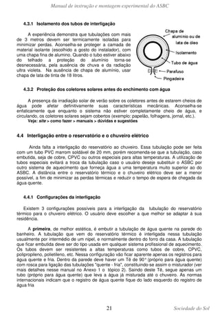 Manual de instrução e montagem experimental do ASBC
4.3.1 Isolamento dos tubos de interligação
A experiência demonstra que tubulações com mais
de 3 metros devem ser termicamente isoladas para
minimizar perdas. Aconselha-se proteger a camada de
material isolante (escolhido a gosto do instalador), com
uma chapa fina de alumino. Quando o tubo estiver abaixo
do telhado a proteção do alumínio torna-se
desnecessária, pela ausência de chuva e da radiação
ultra violeta. Na ausência de chapa de alumínio, usar
chapa de lata de tinta de 18 litros.
4.3.2 Proteção dos coletores solares antes do enchimento com água
A presença da irradiação solar de verão sobre os coletores antes de estarem cheios de
água pode afetar definitivamente suas características mecânicas. Aconselha-se
enfaticamente que enquanto o sistema não estiver completamente cheio de água, e
circulando, os coletores solares sejam cobertos (exemplo: papelão, folhagens, jornal, etc.).
Veja: site > como fazer > manuais > dúvidas e sugestões

4.4 Interligação entre o reservatório e o chuveiro elétrico
Ainda falta a interligação do reservatório ao chuveiro. Essa tubulação pode ser feita
com um tubo PVC marrom soldável de 20 mm, porém recomenda-se que a tubulação, caso
embutida, seja de cobre, CPVC ou outros especiais para altas temperaturas. A utilização de
tubos especiais evitará a troca da tubulação caso o usuário deseje substituir o ASBC por
outro sistema de aquecimento que forneça água a uma temperatura muito superior ao do
ASBC. A distância entre o reservatório térmico e o chuveiro elétrico deve ser a menor
possível, a fim de minimizar as perdas térmicas e reduzir o tempo de espera de chegada da
água quente.
4.4.1 Configurações da interligação
Existem 3 configurações possíveis para a interligação da tubulação do reservatório
térmico para o chuveiro elétrico. O usuário deve escolher a que melhor se adaptar à sua
residência.
A primeira, de melhor estética, é embutir a tubulação de água quente na parede do
banheiro. A tubulação que vem do reservatório térmico é interligada nessa tubulação
usualmente por intermédio de um nipel, e normalmente dentro do forro da casa. A tubulação
que ficar embutida deve ser do tipo usada em qualquer sistema profissional de aquecimento.
Os tubos devem ser resistentes a altas temperaturas como tubos de cobre, CPVC,
polipropileno, polietileno, etc. Nessa configuração vão ficar aparente apenas os registros para
água quente e fria. Dentro da parede deve haver um Tê de 90° (próprio para água quente)
com rosca para ligação das tubulações "quente - fria", constituindo-se assim o misturador (ver
mais detalhes nesse manual no Anexo 1 o tópico 2). Saindo deste Tê, segue apenas um
tubo (próprio para água quente) que leva a água já misturada até o chuveiro. As normas
internacionais indicam que o registro de água quente fique do lado esquerdo do registro de
água fria

21

Sociedade do Sol

 