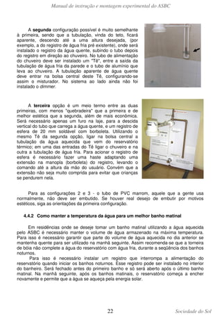 Manual de instrução e montagem experimental do ASBC

A segunda configuração possível é muito semelhante
à primeira, sendo que a tubulação, vinda do teto, ficará
aparente, descendo até a uma altura desejada, (por
exemplo, a do registro de água fria pré existente), onde será
instalado o registro da água quente, subindo o tubo depois
do registro em direção ao chuveiro. No tubo de alimentação
do chuveiro deve ser instalado um "Tê", entre a saída da
tubulação de água fria da parede e o tubo de alumínio que
leva ao chuveiro. A tubulação aparente de água quente
deve entrar na bolsa central deste Tê, configurando-se
assim o misturador. No sistema ao lado ainda não foi
instalado o dimmer.

A terceira opção é um meio termo entre as duas
primeiras, com menos "quebradeira" que a primeira e de
melhor estética que a segunda, além de mais econômica.
Será necessário apenas um furo na laje, para a descida
vertical do tubo que carrega a água quente, e um registro de
esfera de 20 mm soldável com borboleta. Utilizando o
mesmo Tê da segunda opção, ligar na bolsa central a
tubulação da água aquecida que vem do reservatório
térmico; em uma das entradas do Tê ligar o chuveiro e na
outra a tubulação de água fria. Para acionar o registro de
esfera é necessário fazer uma haste adaptando uma
extensão na manopla (borboleta) do registro, levando o
comando até a altura da mão do usuário. Convém que a
extensão não seja muito comprida para evitar que crianças
se pendurem nela.
Para as configurações 2 e 3 - o tubo de PVC marrom, aquele que a gente usa
normalmente, não deve ser embutido. Se houver real desejo de embutir por motivos
estéticos, siga as orientações da primeira configuração.
4.4.2 Como manter a temperatura da água para um melhor banho matinal
Em residências onde se deseje tomar um banho matinal utilizando a água aquecida
pelo ASBC é necessário manter o volume de água armazenado na máxima temperatura.
Para isso é necessário garantir que parte do volume de água aquecida no dia anterior se
mantenha quente para ser utilizado na manhã seguinte. Assim recomenda-se que a torneira
de bóia não complete a água do reservatório com água fria, durante a seqüência dos banhos
noturnos.
Para isso é necessário instalar um registro que interrompa a alimentação do
reservatório quando iniciar os banhos noturnos. Esse registro pode ser instalado no interior
do banheiro. Será fechado antes do primeiro banho e só será aberto após o último banho
matinal. Na manhã seguinte, após os banhos matinais, o reservatório começa a encher
novamente e permite que a água se aqueça pela energia solar.

22

Sociedade do Sol

 