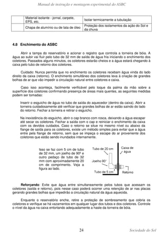 Manual de instrução e montagem experimental do ASBC
Material isolante - jornal, carpete,
EPS, etc.

Isolar termicamente a tubulação

Chapa de alumínio ou de lata de óleo

Proteção dos isolamentos da ação do Sol e
da chuva

4.8 Enchimento do ASBC
Abrir a tampa do reservatório e acionar o registro que controla a torneira de bóia. A
água ao subir vai fluir pelo tubo de 32 mm de saída de água fria iniciando o enchimento dos
coletores. Passados alguns minutos, os coletores estarão cheios e a água estará chegando à
caixa pelo tubo de retorno dos coletores.
Cuidado: Nunca permita que no enchimento os coletores recebam água vinda do lado
direito da caixa (retorno). O enchimento simultâneo dos coletores leva à criação de grandes
bolhas de ar que vão impedir a circulação natural entre coletores e caixa.
Caso isso aconteça, facilmente verificável pelo toque da palma da mão sobre a
superfície dos coletores confirmando presença de áreas mais quentes, as seguintes medidas
podem ser tomadas:
Inserir o esguicho de água no tubo de saída do aquecedor (dentro da caixa). Abrir a
torneira cuidadosamente até verificar que grandes bolhas de ar estão saindo do lado
do retorno. Fechar a torneira e retirar o esguicho.
Na inexistência do esguicho, abrir o cap branco com rosca, deixando a água escapar
até secar os coletores. Fechar a saída com o cap e reiniciar o enchimento da caixa
com os devidos cuidados. Caso o retorno se situe no mesmo nível ou abaixo da
flange de saída para os coletores, existe um método simples para evitar que a água
entre pela flange de retorno, sem que se impeça o escape do ar proveniente dos
coletores que estão sendo inundados internamente.

Isso se faz com 5 cm de tubo
de 32 mm, um joelho de 90º e
outro pedaço de tubo de 32
mm com aproximadamente 20
cm de comprimento. Veja a
figura ao lado.

Reforçando: Evite que água entre simultaneamente pelos tubos que acessam os
coletores (saída e retorno), pois nesse caso poderá ocorrer uma retenção de ar nas placas
gerando grandes bolhas que impedirão a circulação natural da água aquecida.
Enquanto o reservatório enche, retire a proteção de sombreamento que cobria os
coletores e verifique se há vazamentos em qualquer lugar dos tubos e dos coletores. Controle
o nível da água na caixa entortando adequadamente a haste da torneira de bóia.

24

Sociedade do Sol

 