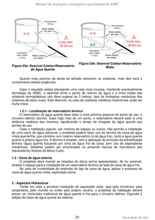 Manual de instrução e montagem experimental do ASBC

Figura 03b: Desnível Coletor-Reservatório
Misto.

Figura 03a: Desnível Coletor-Reservatório
de Água Quente.

Quanto mais próximo da borda do telhado estiverem os coletores, mais fácil será o
cumprimento destas exigências.
Caso o arquiteto esteja planejando uma casa mais luxuosa, mantendo eventualmente
tecnologia do ASBC, o desnível entre o ponto de retorno da água e a linha média dos
coletores termoplásticos não deve superar os 3 metros, face às limitações mecânicas dos
coletores de baixo custo. Este desnível, no caso de coletores metálicos tradicionais, pode ser
muito maior.
1.2.1 - Localização do reservatório térmico
O reservatório de água quente deve estar o mais próximo possível do ponto de uso, o
chuveiro elétrico (ducha). Caso haja mais de um ponto, o reservatório deverá estar a uma
distância mediana dos mesmos, equilibrando o tempo de chegada da água quente aos
pontos de uso.
Caso a habitação popular, por motivos de espaço ou outros, não permita a instalação
de uma caixa de água adicional, o projetista poderá fazer uso da técnica da caixa de água
mista quente/fria, que combina num mesmo reservatório (o de água fria), tanto a água quente
quanto a própria água fria. A técnica é simples, com a aplicação do princípio da estratificação
térmica (água quente flutuando por cima da água fria da caixa, sem uso de separadores
mecânicos). Detalhes podem ser encontrados no presente manual de manufatura dos
Aquecedores Solares de Baixo Custo.
1.3 - Caixa de água externa
O projetista deve manter as relações de altura acima apresentadas. Se for possível,
ampliar o espaço para a instalação de um reservatório térmico ao lado da caixa de água fria.
No caso da inviabilidade da extensão da laje da caixa de água, aplicar o processo da
caixa de água quente mista, explicitado acima.
2 - Aspectos Hidráulicos
Tendo em vista a provável instalação do aquecedor solar, seja pelo construtor, pela
cooperativa, pelo mutirão ou então pelo próprio usuário, o projetista da habitação deverá
prever um misturador tradicional de água quente e fria para o chuveiro elétrico. Equivale à
adição de tubos de água quente ao sistema:

29

Sociedade do Sol

 