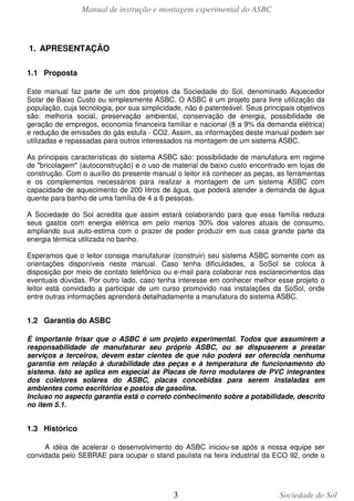 Manual de instrução e montagem experimental do ASBC

1. APRESENTAÇÃO
1.1 Proposta
Este manual faz parte de um dos projetos da Sociedade do Sol, denominado Aquecedor
Solar de Baixo Custo ou simplesmente ASBC. O ASBC é um projeto para livre utilização da
população, cuja tecnologia, por sua simplicidade, não é patenteável. Seus principais objetivos
são: melhoria social, preservação ambiental, conservação de energia, possibilidade de
geração de empregos, economia financeira familiar e nacional (8 a 9% da demanda elétrica)
e redução de emissões do gás estufa - CO2. Assim, as informações deste manual podem ser
utilizadas e repassadas para outros interessados na montagem de um sistema ASBC.
As principais características do sistema ASBC são: possibilidade de manufatura em regime
de "bricolagem" (autoconstrução) e o uso de material de baixo custo encontrado em lojas de
construção. Com o auxílio do presente manual o leitor irá conhecer as peças, as ferramentas
e os complementos necessários para realizar a montagem de um sistema ASBC com
capacidade de aquecimento de 200 litros de água, que poderá atender a demanda de água
quente para banho de uma família de 4 a 6 pessoas.
A Sociedade do Sol acredita que assim estará colaborando para que essa família reduza
seus gastos com energia elétrica em pelo menos 30% dos valores atuais de consumo,
ampliando sua auto-estima com o prazer de poder produzir em sua casa grande parte da
energia térmica utilizada no banho.
Esperamos que o leitor consiga manufaturar (construir) seu sistema ASBC somente com as
orientações disponíveis neste manual. Caso tenha dificuldades, a SoSol se coloca à
disposição por meio de contato telefônico ou e-mail para colaborar nos esclarecimentos das
eventuais dúvidas. Por outro lado, caso tenha interesse em conhecer melhor esse projeto o
leitor está convidado a participar de um curso promovido nas instalações da SoSol, onde
entre outras informações aprenderá detalhadamente a manufatura do sistema ASBC.

1.2 Garantia do ASBC
É importante frisar que o ASBC é um projeto experimental. Todos que assumirem a
responsabilidade de manufaturar seu próprio ASBC, ou se dispuserem a prestar
serviços a terceiros, devem estar cientes de que não poderá ser oferecida nenhuma
garantia em relação à durabilidade das peças e à temperatura de funcionamento do
sistema. Isto se aplica em especial às Placas de forro modulares de PVC integrantes
dos coletores solares do ASBC, placas concebidas para serem instaladas em
ambientes como escritórios e postos de gasolina.
Incluso no aspecto garantia está o correto conhecimento sobre a potabilidade, descrito
no item 5.1.

1.3 Histórico
A idéia de acelerar o desenvolvimento do ASBC iniciou-se após a nossa equipe ser
convidada pelo SEBRAE para ocupar o stand paulista na feira industrial da ECO 92, onde o

3

Sociedade do Sol

 