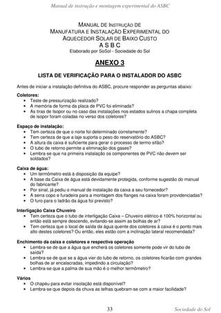Manual de instrução e montagem experimental do ASBC

MANUAL DE INSTRUÇÃO DE
MANUFATURA E INSTALAÇÃO EXPERIMENTAL DO
AQUECEDOR SOLAR DE BAIXO CUSTO
ASBC
Elaborado por SoSol - Sociedade do Sol

ANEXO 3
LISTA DE VERIFICAÇÃO PARA O INSTALADOR DO ASBC
Antes de iniciar a instalação definitiva do ASBC, procure responder as perguntas abaixo:
Coletores:
• Teste de pressurização realizado?
• A memória de forma da placa de PVC foi eliminada?
• As tiras de Isopor ou no caso das instalações nos estados sulinos a chapa completa
de isopor foram coladas no verso dos coletores?
Espaço de instalação:
• Tem certeza de que o norte foi determinado corretamente?
• Tem certeza de que a laje suporta o peso do reservatório do ASBC?
• A altura da caixa é suficiente para gerar o processo de termo sifão?
• O tubo de retorno permite a eliminação dos gases?
• Lembra-se que na primeira instalação os componentes de PVC não devem ser
soldados?
Caixa de água:
• Um termômetro está à disposição da equipe?
• A base da Caixa de água está devidamente protegida, conforme sugestão do manual
do fabricante?
• Por sinal, já pediu o manual de instalação da caixa a seu fornecedor?
• A serra copo e furadeira para a montagem dos flanges na caixa foram providenciadas?
• O furo para o ladrão da água foi previsto?
Interligação Caixa Chuveiro
• Tem certeza que o tubo de interligação Caixa – Chuveiro elétrico é 100% horizontal ou
então está sempre descendo, evitando-se assim as bolhas de ar?
• Tem certeza que o local de saída da água quente dos coletores à caixa é o ponto mais
alto destes coletores? Ou então, eles estão com a inclinação lateral recomendada?
Enchimento da caixa e coletores e respectiva operação
• Lembra-se de que a água que encherá os coletores somente pode vir do tubo de
saída?
• Lembra-se de que se a água vier do tubo de retorno, os coletores ficarão com grandes
bolhas de ar encalacradas, impedindo a circulação?
• Lembra-se que a palma de sua mão é o melhor termômetro?
Vários
• O chapéu para evitar insolação está disponível?
• Lembra-se que depois da chuva as telhas quebram-se com a maior facilidade?

33

Sociedade do Sol

 