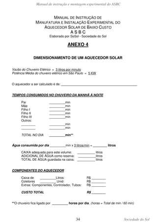 Manual de instrução e montagem experimental do ASBC

MANUAL DE INSTRUÇÃO DE
MANUFATURA E INSTALAÇÃO EXPERIMENTAL DO
AQUECEDOR SOLAR DE BAIXO CUSTO
ASBC
Elaborado por SoSol - Sociedade do Sol

ANEXO 4
DIMENSIONAMENTO DE UM AQUECEDOR SOLAR
Vazão do Chuveiro Elétrico = 3 litros por minuto
Potência Média do chuveiro elétrico em São Paulo = 5 KW
O aquecedor a ser calculado é de: ___________________________________________
TEMPOS CONSUMIDOS NO CHUVEIRO DA MANHÃ À NOITE
Pai
Mãe
Filho I
Filho II
Filho III
Outros:
________
________

_________min
_________min
_________min
_________min
_________min

TOTAL NO DIA

_________min**

_________min
_________min

Água consumida por dia _________min x 3 litros/min = ________ litros
CAIXA adequada para este volume:
__________ litros
ADICIONAL DE ÁGUA como reserva: __________litros
TOTAL DE ÁGUA guardada na caixa: __________ litros
COMPONENTES DO AQUECEDOR
Caixa de
_________Litros:
Coletores
_________ Unid:
Extras: Componentes, Controlador, Tubos:

R$ ________
R$ ________
R$ ________

CUSTO TOTAL

R$ ________

**O chuveiro fica ligado por _________ horas por dia. (horas = Total de min / 60 min)

34

Sociedade do Sol

 