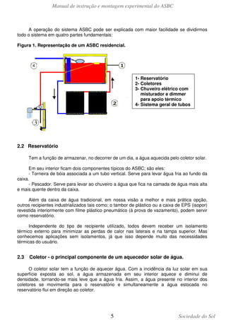 Manual de instrução e montagem experimental do ASBC

A operação do sistema ASBC pode ser explicada com maior facilidade se dividirmos
todo o sistema em quatro partes fundamentais:
Figura 1. Representação de um ASBC residencial.

1- Reservatório
2- Coletores
3- Chuveiro elétrico com
misturador e dimmer
para apoio térmico
4- Sistema geral de tubos

2.2 Reservatório
Tem a função de armazenar, no decorrer de um dia, a água aquecida pelo coletor solar.
Em seu interior ficam dois componentes típicos do ASBC; são eles:
- Torneira de bóia associada a um tubo vertical. Serve para levar água fria ao fundo da
caixa.
- Pescador. Serve para levar ao chuveiro a água que fica na camada de água mais alta
e mais quente dentro da caixa.
Além da caixa de água tradicional, em nossa visão a melhor e mais prática opção,
outros recipientes industrializados tais como; o tambor de plástico ou a caixa de EPS (isopor)
revestida interiormente com filme plástico pneumático (à prova de vazamento), podem servir
como reservatório.
Independente do tipo de recipiente utilizado, todos devem receber um isolamento
térmico externo para minimizar as perdas de calor nas laterais e na tampa superior. Mas
conhecemos aplicações sem isolamentos, já que isso depende muito das necessidades
térmicas do usuário.

2.3

Coletor - o principal componente de um aquecedor solar de água.

O coletor solar tem a função de aquecer água. Com a incidência da luz solar em sua
superfície exposta ao sol, a água armazenada em seu interior aquece e diminui de
densidade, tornando-se mais leve que a água fria. Assim, a água presente no interior dos
coletores se movimenta para o reservatório e simultaneamente a água estocada no
reservatório flui em direção ao coletor.

5

Sociedade do Sol

 