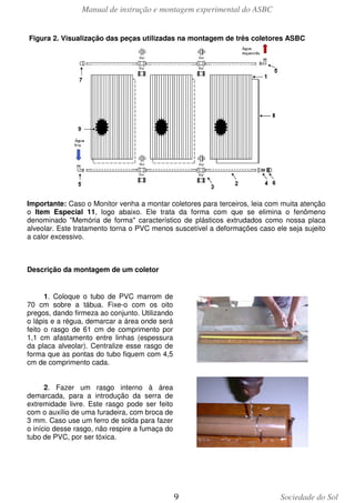 Manual de instrução e montagem experimental do ASBC
Figura 2. Visualização das peças utilizadas na montagem de três coletores ASBC

Importante: Caso o Monitor venha a montar coletores para terceiros, leia com muita atenção
o Item Especial 11, logo abaixo. Ele trata da forma com que se elimina o fenômeno
denominado "Memória de forma" característico de plásticos extrudados como nossa placa
alveolar. Este tratamento torna o PVC menos suscetível a deformações caso ele seja sujeito
a calor excessivo.

Descrição da montagem de um coletor

1. Coloque o tubo de PVC marrom de
70 cm sobre a tábua. Fixe-o com os oito
pregos, dando firmeza ao conjunto. Utilizando
o lápis e a régua, demarcar a área onde será
feito o rasgo de 61 cm de comprimento por
1,1 cm afastamento entre linhas (espessura
da placa alveolar). Centralize esse rasgo de
forma que as pontas do tubo fiquem com 4,5
cm de comprimento cada.
2. Fazer um rasgo interno à área
demarcada, para a introdução da serra de
extremidade livre. Este rasgo pode ser feito
com o auxílio de uma furadeira, com broca de
3 mm. Caso use um ferro de solda para fazer
o início desse rasgo, não respire a fumaça do
tubo de PVC, por ser tóxica.

9

Sociedade do Sol

 