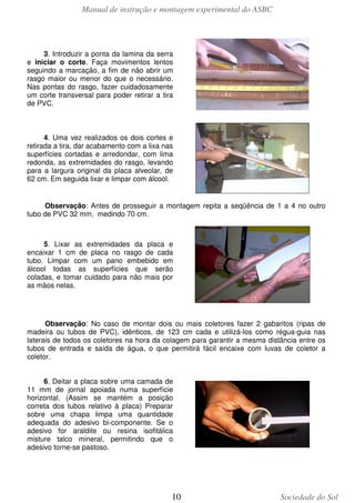 Manual de instrução e montagem experimental do ASBC
10 Sociedade do Sol
3. Introduzir a ponta da lamina da serra
e iniciar o corte. Faça movimentos lentos
seguindo a marcação, a fim de não abrir um
rasgo maior ou menor do que o necessário.
Nas pontas do rasgo, fazer cuidadosamente
um corte transversal para poder retirar a tira
de PVC.
4. Uma vez realizados os dois cortes e
retirada a tira, dar acabamento com a lixa nas
superfícies cortadas e arredondar, com lima
redonda, as extremidades do rasgo, levando
para a largura original da placa alveolar, de
62 cm. Em seguida lixar e limpar com álcool.
Observação: Antes de prosseguir a montagem repita a seqüência de 1 a 4 no outro
tubo de PVC 32 mm, medindo 70 cm.
5. Lixar as extremidades da placa e
encaixar 1 cm de placa no rasgo de cada
tubo. Limpar com um pano embebido em
álcool todas as superfícies que serão
coladas, e tomar cuidado para não mais por
as mãos nelas.
Observação: No caso de montar dois ou mais coletores fazer 2 gabaritos (ripas de
madeira ou tubos de PVC), idênticos, de 123 cm cada e utilizá-los como régua-guia nas
laterais de todos os coletores na hora da colagem para garantir a mesma distância entre os
tubos de entrada e saída de água, o que permitirá fácil encaixe com luvas de coletor a
coletor.
6. Deitar a placa sobre uma camada de
11 mm de jornal apoiada numa superfície
horizontal. (Assim se mantém a posição
correta dos tubos relativo à placa) Preparar
sobre uma chapa limpa uma quantidade
adequada do adesivo bi-componente. Se o
adesivo for araldite ou resina isofitálica
misture talco mineral, permitindo que o
adesivo torne-se pastoso.
 