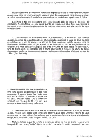 Manual de instrução e montagem experimental do ASBC
14 Sociedade do Sol
Observação sobre a serra copo: Para caixa de plástico usa-se a serra copo comum com
dentes; para caixa de cimento amianto usa-se a serra de copo especial para cimento, e deve-
se usá-la jogando água na hora do furo para não levantar e não inalar a poeira que é tóxica.
Escolhido o tipo de reservatório que será utilizado pode-se iniciar o processo de
montagem. A manufatura de uma caixa quente se resume em abrir furos nas laterais e
instalar os componentes complementares de PVC que controlam a entrada e saída de água
do reservatório.
1. Com a caixa vazia e seca fazer dois furos de diâmetro de 32 mm em duas paredes
opostas, seguindo os seguintes padrões: o furo do lado esquerdo é a saída de água fria para
os coletores e o furo da direita é o retorno da água aquecida. Instalar nesses furos os
adaptadores soldáveis com flanges e anel de vedação de 32 mm. A posição do furo da
esquerda é a mais baixa possível para que todo o volume de água possa ser aquecido. O
furo da direita pode ser realizado até a altura equivalente a metade da altura da caixa,
situação que acelera a circulação entre caixa e coletores, melhorando a eficiência térmica do
ASBC. (Veja Anexo 1).
2. Fazer um terceiro furo com diâmetro de 25
mm numa parede perpendicular a dos furos
anteriores. O centro desse furo pode estar
uma altura máxima da metade da altura total
da caixa. Instalar nesse furo o adaptador
soldável com flanges de 25 mm pelo qual
passará a água da caixa para o chuveiro.
3. Fazer mais dois furos de 25 mm de diâmetro na lateral esquerda e outro na parede
oposta. Procure fazer esses furos o mais alto possível, para obter um maior volume de água
armazenada no reservatório. Aconselha-se que o centro dos furos mantenha uma distância
de aproximadamente 8 cm da margem superior da caixa.
No furo do lado esquerdo, instalar a torneira de bóia e no furo da direita rosquear uma
flange de 25 mm para o "ladrão". Conectar um tubo na saída do ladrão direcionado para um
 