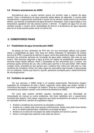 Manual de instrução e montagem experimental do ASBC
25 Sociedade do Sol
4.9 Primeiro acionamento do ASBC
Aconselha-se que o usuário sempre acione em primeiro lugar o registro de água
quente. Caso a temperatura da água aquecida esteja abaixo do esperado, o usuário pode
complementar o aquecimento acionando o ajuste fino do dimmer, fixado próximo ao chuveiro
elétrico, que elevará a temperatura da água somente o necessário. Caso a água esteja a uma
temperatura agradável ele não precisa acionar o dimmer. O registro de água fria só será
utilizado quando o usuário sentir necessidade de diminuir a temperatura da água aquecida
pelo sol ou então quando quiser tomar um banho frio.
5. COMENTÁRIOS FINAIS
5.1 Potabilidade da água fornecida pelo ASBC
As placas de forro alveolares de PVC têm em sua formulação aditivos que podem
alterar a potabilidade da água. Com base em testes realizados no laboratório de análise
química do IPEN, a presença de aditivos na água, acima dos parâmetros legais, é observada
somente nas primeiras semanas de circulação da água pelos coletores (não mais do que
quatro). Nas semanas seguintes a água já entra em regime de potabilidade, apresentando
somente traços destes aditivos. Assim a Sociedade do Sol recomenda que o usuário, nas
primeiras quatro semanas de uso, não a utilize para cozinhar e nem para beber. Além desse
cuidado inicial, aconselha-se que sempre que o sistema ficar inativo por sete dias ou mais
(ausência de moradores, férias, etc) toda a água do reservatório seja trocada. A água parada
em um ambiente, mesmo que escuro e quente, apresenta condições para o desenvolvimento
de microorganismos.
5.2 Cuidados na operação
Por sua natureza, o ASBC ainda é um produto experimental. Diariamente chegam
sugestões de montadores de todo o Brasil, sugerindo novas idéias que podem facilitar a
manufatura das peças e montagem do sistema. Sinta-se à vontade para enviar sugestões e
comentários que possam resultar numa melhora da eficiência do ASBC.
Por outro lado existem também aqueles montadores que por dificuldade de
interpretação do manual ou outros problemas, não ficam satisfeitos com o aquecimento
fornecido pelo sistema. Para esses, sugerimos que antes de desistirem de colocar o sistema
em operação definitiva, atentem às sugestões a seguir:
• Analisar a existência de vazamento na tubulação e coletores.
• Analisar se o coletor está muito quente uniformemente. Nesse caso pode haver bolhas
de ar no sistema placas/tubos, impedindo a circulação da água.
• Analisar se os tubos de circulação não estão entupidos com jornal ou panos.
• Rever a inclinação dos coletores e dos tubos de retorno.
 