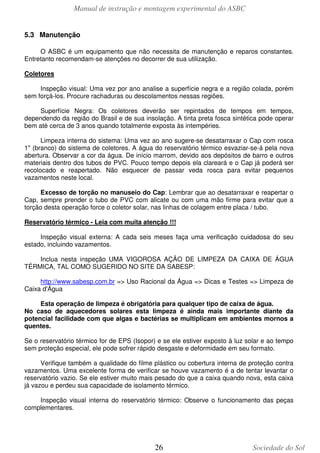 Manual de instrução e montagem experimental do ASBC
26 Sociedade do Sol
5.3 Manutenção
O ASBC é um equipamento que não necessita de manutenção e reparos constantes.
Entretanto recomendam-se atenções no decorrer de sua utilização.
Coletores
Inspeção visual: Uma vez por ano analise a superfície negra e a região colada, porém
sem forçá-los. Procure rachaduras ou descolamentos nessas regiões.
Superfície Negra: Os coletores deverão ser repintados de tempos em tempos,
dependendo da região do Brasil e de sua insolação. A tinta preta fosca sintética pode operar
bem até cerca de 3 anos quando totalmente exposta às intempéries.
Limpeza interna do sistema: Uma vez ao ano sugere-se desatarraxar o Cap com rosca
1" (branco) do sistema de coletores. A água do reservatório térmico esvaziar-se-á pela nova
abertura. Observar a cor da água. De início marrom, devido aos depósitos de barro e outros
materiais dentro dos tubos de PVC. Pouco tempo depois ela clareará e o Cap já poderá ser
recolocado e reapertado. Não esquecer de passar veda rosca para evitar pequenos
vazamentos neste local.
Excesso de torção no manuseio do Cap: Lembrar que ao desatarraxar e reapertar o
Cap, sempre prender o tubo de PVC com alicate ou com uma mão firme para evitar que a
torção desta operação force o coletor solar, nas linhas de colagem entre placa / tubo.
Reservatório térmico - Leia com muita atenção !!!
Inspeção visual externa: A cada seis meses faça uma verificação cuidadosa do seu
estado, incluindo vazamentos.
Inclua nesta inspeção UMA VIGOROSA AÇÃO DE LIMPEZA DA CAIXA DE ÁGUA
TÉRMICA, TAL COMO SUGERIDO NO SITE DA SABESP:
http://www.sabesp.com.br => Uso Racional da Água => Dicas e Testes => Limpeza de
Caixa d'Água
Esta operação de limpeza é obrigatória para qualquer tipo de caixa de água.
No caso de aquecedores solares esta limpeza é ainda mais importante diante da
potencial facilidade com que algas e bactérias se multiplicam em ambientes mornos a
quentes.
Se o reservatório térmico for de EPS (Isopor) e se ele estiver exposto à luz solar e ao tempo
sem proteção especial, ele pode sofrer rápido desgaste e deformidade em seu formato.
Verifique também a qualidade do filme plástico ou cobertura interna de proteção contra
vazamentos. Uma excelente forma de verificar se houve vazamento é a de tentar levantar o
reservatório vazio. Se ele estiver muito mais pesado do que a caixa quando nova, esta caixa
já vazou e perdeu sua capacidade de isolamento térmico.
Inspeção visual interna do reservatório térmico: Observe o funcionamento das peças
complementares.
 
