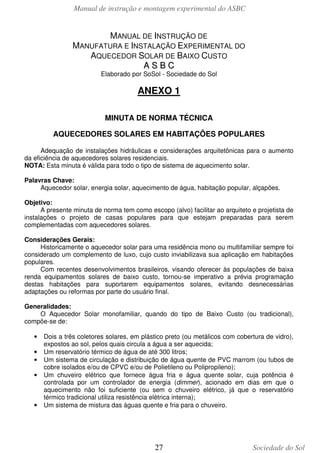 Manual de instrução e montagem experimental do ASBC
27 Sociedade do Sol
MANUAL DE INSTRUÇÃO DE
MANUFATURA E INSTALAÇÃO EXPERIMENTAL DO
AQUECEDOR SOLAR DE BAIXO CUSTO
AA SS BB CC
Elaborado por SoSol - Sociedade do Sol
ANEXO 1
MINUTA DE NORMA TÉCNICA
AQUECEDORES SOLARES EM HABITAÇÕES POPULARES
Adequação de instalações hidráulicas e considerações arquitetônicas para o aumento
da eficiência de aquecedores solares residenciais.
NOTA: Esta minuta é válida para todo o tipo de sistema de aquecimento solar.
Palavras Chave:
Aquecedor solar, energia solar, aquecimento de água, habitação popular, alçapões.
Objetivo:
A presente minuta de norma tem como escopo (alvo) facilitar ao arquiteto e projetista de
instalações o projeto de casas populares para que estejam preparadas para serem
complementadas com aquecedores solares.
Considerações Gerais:
Historicamente o aquecedor solar para uma residência mono ou multifamiliar sempre foi
considerado um complemento de luxo, cujo custo inviabilizava sua aplicação em habitações
populares.
Com recentes desenvolvimentos brasileiros, visando oferecer às populações de baixa
renda equipamentos solares de baixo custo, tornou-se imperativo a prévia programação
destas habitações para suportarem equipamentos solares, evitando desnecessárias
adaptações ou reformas por parte do usuário final.
Generalidades:
O Aquecedor Solar monofamiliar, quando do tipo de Baixo Custo (ou tradicional),
compõe-se de:
• Dois a três coletores solares, em plástico preto (ou metálicos com cobertura de vidro),
expostos ao sol, pelos quais circula a água a ser aquecida;
• Um reservatório térmico de água de até 300 litros;
• Um sistema de circulação e distribuição de água quente de PVC marrom (ou tubos de
cobre isolados e/ou de CPVC e/ou de Polietileno ou Polipropileno);
• Um chuveiro elétrico que fornece água fria e água quente solar, cuja potência é
controlada por um controlador de energia (dimmer), acionado em dias em que o
aquecimento não foi suficiente (ou sem o chuveiro elétrico, já que o reservatório
térmico tradicional utiliza resistência elétrica interna);
• Um sistema de mistura das águas quente e fria para o chuveiro.
 