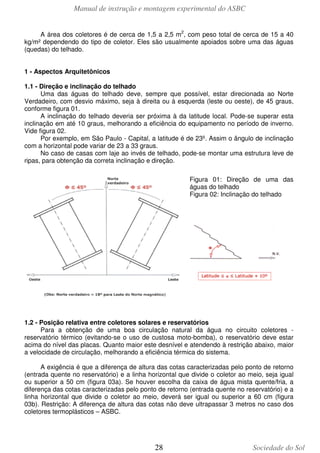 Manual de instrução e montagem experimental do ASBC
28 Sociedade do Sol
A área dos coletores é de cerca de 1,5 a 2,5 m2
, com peso total de cerca de 15 a 40
kg/m² dependendo do tipo de coletor. Eles são usualmente apoiados sobre uma das águas
(quedas) do telhado.
1 - Aspectos Arquitetônicos
1.1 - Direção e inclinação do telhado
Uma das águas do telhado deve, sempre que possível, estar direcionada ao Norte
Verdadeiro, com desvio máximo, seja à direita ou à esquerda (leste ou oeste), de 45 graus,
conforme figura 01.
A inclinação do telhado deveria ser próxima à da latitude local. Pode-se superar esta
inclinação em até 10 graus, melhorando a eficiência do equipamento no período de inverno.
Vide figura 02.
Por exemplo, em São Paulo - Capital, a latitude é de 23º. Assim o ângulo de inclinação
com a horizontal pode variar de 23 a 33 graus.
No caso de casas com laje ao invés de telhado, pode-se montar uma estrutura leve de
ripas, para obtenção da correta inclinação e direção.
Figura 01: Direção de uma das
águas do telhado
Figura 02: Inclinação do telhado
1.2 - Posição relativa entre coletores solares e reservatórios
Para a obtenção de uma boa circulação natural da água no circuito coletores -
reservatório térmico (evitando-se o uso de custosa moto-bomba), o reservatório deve estar
acima do nível das placas. Quanto maior este desnível e atendendo à restrição abaixo, maior
a velocidade de circulação, melhorando a eficiência térmica do sistema.
A exigência é que a diferença de altura das cotas caracterizadas pelo ponto de retorno
(entrada quente no reservatório) e a linha horizontal que divide o coletor ao meio, seja igual
ou superior a 50 cm (figura 03a). Se houver escolha da caixa de água mista quente/fria, a
diferença das cotas caracterizadas pelo ponto de retorno (entrada quente no reservatório) e a
linha horizontal que divide o coletor ao meio, deverá ser igual ou superior a 60 cm (figura
03b). Restrição: A diferença de altura das cotas não deve ultrapassar 3 metros no caso dos
coletores termoplásticos – ASBC.
 