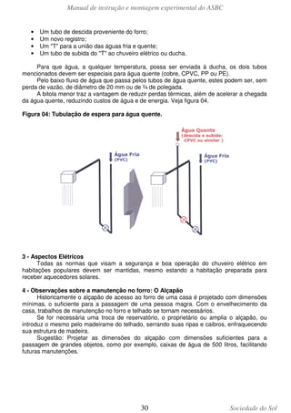 Manual de instrução e montagem experimental do ASBC
30 Sociedade do Sol
• Um tubo de descida proveniente do forro;
• Um novo registro;
• Um "T" para a união das águas fria e quente;
• Um tubo de subida do "T" ao chuveiro elétrico ou ducha.
Para que água, a qualquer temperatura, possa ser enviada à ducha, os dois tubos
mencionados devem ser especiais para água quente (cobre, CPVC, PP ou PE).
Pelo baixo fluxo de água que passa pelos tubos de água quente, estes podem ser, sem
perda de vazão, de diâmetro de 20 mm ou de ¾ de polegada.
A bitola menor traz a vantagem de reduzir perdas térmicas, além de acelerar a chegada
da água quente, reduzindo custos de água e de energia. Veja figura 04.
Figura 04: Tubulação de espera para água quente.
3 - Aspectos Elétricos
Todas as normas que visam a segurança e boa operação do chuveiro elétrico em
habitações populares devem ser mantidas, mesmo estando a habitação preparada para
receber aquecedores solares.
4 - Observações sobre a manutenção no forro: O Alçapão
Historicamente o alçapão de acesso ao forro de uma casa é projetado com dimensões
mínimas, o suficiente para a passagem de uma pessoa magra. Com o envelhecimento da
casa, trabalhos de manutenção no forro e telhado se tornam necessários.
Se for necessária uma troca de reservatório, o proprietário ou amplia o alçapão, ou
introduz o mesmo pelo madeirame do telhado, serrando suas ripas e caibros, enfraquecendo
sua estrutura de madeira.
Sugestão: Projetar as dimensões do alçapão com dimensões suficientes para a
passagem de grandes objetos, como por exemplo, caixas de água de 500 litros, facilitando
futuras manutenções.
 