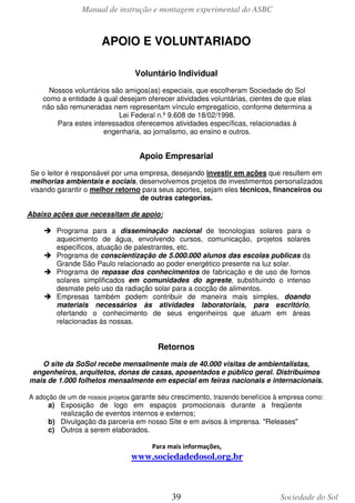 Manual de instrução e montagem experimental do ASBC
39 Sociedade do Sol
APOIO E VOLUNTARIADO
Voluntário Individual
Nossos voluntários são amigos(as) especiais, que escolheram Sociedade do Sol
como a entidade à qual desejam oferecer atividades voluntárias, cientes de que elas
não são remuneradas nem representam vínculo empregatício, conforme determina a
Lei Federal n.º 9.608 de 18/02/1998.
Para estes interessados oferecemos atividades específicas, relacionadas à
engenharia, ao jornalismo, ao ensino e outros.
Apoio Empresarial
Se o leitor é responsável por uma empresa, desejando investir em ações que resultem em
melhorias ambientais e sociais, desenvolvemos projetos de investimentos personalizados
visando garantir o melhor retorno para seus aportes, sejam eles técnicos, financeiros ou
de outras categorias.
Abaixo ações que necessitam de apoio:
Programa para a disseminação nacional de tecnologias solares para o
aquecimento de água, envolvendo cursos, comunicação, projetos solares
específicos, atuação de palestrantes, etc.
Programa de conscientização de 5.000.000 alunos das escolas publicas da
Grande São Paulo relacionado ao poder energético presente na luz solar.
Programa de repasse dos conhecimentos de fabricação e de uso de fornos
solares simplificados em comunidades do agreste, substituindo o intenso
desmate pelo uso da radiação solar para a cocção de alimentos.
Empresas também podem contribuir de maneira mais simples, doando
materiais necessários às atividades laboratoriais, para escritório,
ofertando o conhecimento de seus engenheiros que atuam em áreas
relacionadas às nossas.
Retornos
O site da SoSol recebe mensalmente mais de 40.000 visitas de ambientalistas,
engenheiros, arquitetos, donas de casas, aposentados e público geral. Distribuímos
mais de 1.000 folhetos mensalmente em especial em feiras nacionais e internacionais.
A adoção de um de nossos projetos garante seu crescimento, trazendo benefícios à empresa como:
a) Exposição de logo em espaços promocionais durante a freqüente
realização de eventos internos e externos;
b) Divulgação da parceria em nosso Site e em avisos à imprensa. "Releases"
c) Outros a serem elaborados.
Para mais informações,
www.sociedadedosol.org.br
 