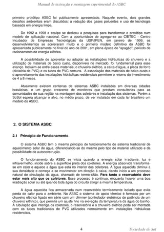 Manual de instrução e montagem experimental do ASBC
4 Sociedade do Sol
primeiro protótipo ASBC foi publicamente apresentado. Naquele evento, dois grandes
desafios ambientais eram discutidos: a redução dos gases poluentes e uso de tecnologia
baseada em energia limpa.
De 1992 a 1998 a equipe se dedicou a pesquisas para transformar o protótipo num
modelo de aplicação nacional. Com a oportunidade de agregar-se ao CIETEC - Centro
Incubador de Empresas Tecnológicas da USP/IPEN, em janeiro de 1999, os
desenvolvimentos se aceleraram muito e o primeiro modelo definitivo do ASBC foi
apresentado publicamente no final do ano de 2001, em plena época do "apagão", período de
racionamento de energia elétrica.
A possibilidade de aproveitar ou adaptar as instalações hidráulicas do chuveiro e a
utilização de materiais de baixo custo, disponíveis no mercado, foi fundamental para esse
avanço. Incluem-se entre esses materiais, o chuveiro elétrico, a caixa d’água, a placa de forro
(divisória de PVC) e os tubos de PVC comuns. A associação dos materiais de baixo custo e
o aproveitamento das instalações hidráulicas residenciais permitem o retorno do investimento
de 4 a 8 meses.
Atualmente existem centenas de sistemas ASBC instalados em diversas cidades
brasileiras, e um grupo crescente de monitores que prestam consultorias para as
comunidades de sua região na montagem dos coletores e instalação dos sistemas. Porém a
SoSol espera alcançar o alvo, no médio prazo, de ver instalado em cada lar brasileiro um
modelo do ASBC.
2. O SISTEMA ASBC
2.1 Princípio de Funcionamento
O sistema ASBC tem o mesmo princípio de funcionamento do sistema tradicional de
aquecimento solar de água, diferenciando-se do mesmo pelo tipo de material utilizado e da
possibilidade de autoconstrução.
O funcionamento do ASBC se inicia quando a energia solar irradiante, luz e
infravermelho, incide sobre a superfície preta dos coletores. A energia absorvida transforma-
se em calor e aquece a água que está no interior dos coletores. A água aquecida diminui a
sua densidade e começa a se movimentar em direção à caixa, dando início a um processo
natural de circulação da água, chamado de termo-sifão. Para tanto o reservatório deve
estar mais alto que os coletores. Esse processo é contínuo, enquanto houver uma boa
irradiação solar ou até quando toda água do circuito atingir a mesma temperatura.
A água aquecida fica armazenada num reservatório termicamente isolado que evita
perda de calor para o ambiente. No ASBC o sistema de apoio térmico é formado por um
chuveiro elétrico ligado em série com um dimmer (controlador eletrônico de potência de um
chuveiro elétrico), que permite um ajuste fino na elevação da temperatura da água do banho.
A tubulação que interliga os coletores, o reservatório e o chuveiro elétrico pode ser montada
com os tubos tradicionais de PVC utilizados normalmente em instalações hidráulicas
residenciais.
 